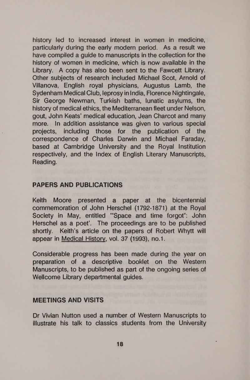 history led to increased interest in women in medicine, particularly during the early modern period. As a result we have compiled a guide to manuscripts in the collection for the history of women in medicine, which is now available in the Library. A copy has also been sent to the Fawcett Library. Other subjects of research included Michael Scot, Arnold of Villanova, English royal physicians, Augustus Lamb, the Sydenham Medical Club, leprosy in India, Florence Nightingale, Sir George Newman, Turkish baths, lunatic asylums, the history of medical ethics, the Mediterranean fleet under Nelson, gout, John Keats’ medical education, Jean Charcot and many more. In addition assistance was given to various special projects, including those for the publication of the correspondence of Charles Darwin and Michael Faraday, based at Cambridge University and the Royal Institution respectively, and the Index of English Literary Manuscripts, Reading. PAPERS AND PUBLICATIONS Keith Moore presented a paper at the _ bicentennial commemoration of John Herschel (1792-1871) at the Royal Society in May, entitled “Space and time forgot: John Herschel as a poet’. The proceedings are to be published shortly. Keith’s article on the papers of Robert Whytt will appear in Medical History, vol. 37 (1993), no.1. Considerable progress has been made during the year on preparation of a descriptive booklet on the Western Manuscripts, to be published as part of the ongoing series of Wellcome Library departmental guides. MEETINGS AND VISITS Dr Vivian Nutton used a number of Western Manuscripts to illustrate his talk to classics students from the University