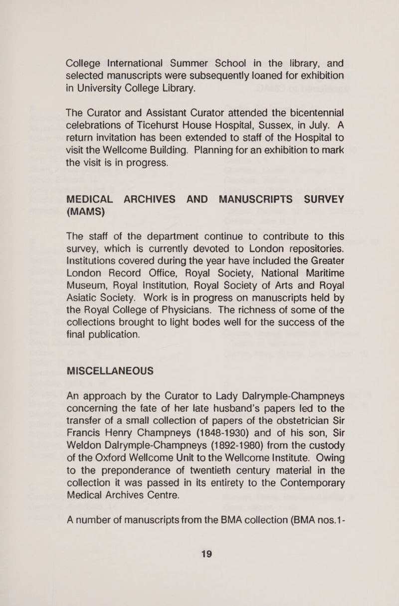 College International Summer School in the library, and selected manuscripts were subsequently loaned for exhibition in University College Library. The Curator and Assistant Curator attended the bicentennial celebrations of Ticehurst House Hospital, Sussex, in July. A return invitation has been extended to staff of the Hospital to visit the Wellcome Building. Planning for an exhibition to mark the visit is in progress. MEDICAL ARCHIVES AND MANUSCRIPTS SURVEY (MAMS) The staff of the department continue to contribute to this survey, which is currently devoted to London repositories. Institutions covered during the year have included the Greater London Record Office, Royal Society, National Maritime Museum, Royal institution, Royal Society of Arts and Royal Asiatic Society. Work is in progress on manuscripts held by the Royal College of Physicians. The richness of some of the collections brought to light bodes well for the success of the final publication. MISCELLANEOUS An approach by the Curator to Lady Dalrymple-Champneys concerning the fate of her late husband’s papers led to the transfer of a small collection of papers of the obstetrician Sir Francis Henry Champneys (1848-1930) and of his son, Sir Weldon Dalrymple-Champneys (1892-1980) from the custody of the Oxford Wellcome Unit to the Wellcome Institute. Owing to the preponderance of twentieth century material in the collection it was passed in its entirety to the Contemporary Medical Archives Centre. A number of manuscripts from the BMA collection (BMA nos. 1-