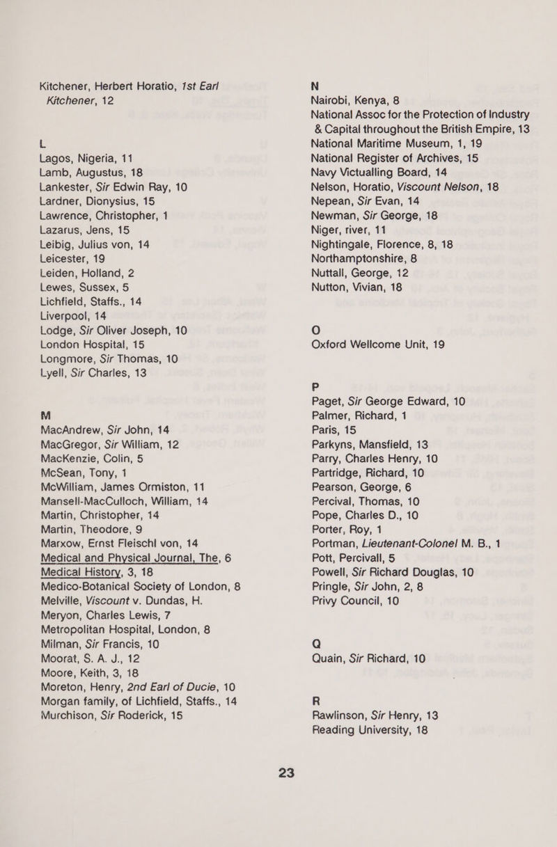 Kitchener, Herbert Horatio, 1st Earl Kitchener, 12 L Lagos, Nigeria, 11 Lamb, Augustus, 18 Lankester, Sir Edwin Ray, 10 Lardner, Dionysius, 15 Lawrence, Christopher, 1 Lazarus, Jens, 15 Leibig, Julius von, 14 Leicester, 19 Leiden, Holland, 2 Lewes, Sussex, 5 Lichfield, Staffs., 14 Liverpool, 14 Lodge, Sir Oliver Joseph, 10 London Hospital, 15 Longmore, Sir Thomas, 10 Lyell, Sir Charles, 13 M MacAndrew, Sir John, 14 MacGregor, Sir William, 12 MacKenzie, Colin, 5 McSean, Tony, 1 McWilliam, James Ormiston, 11 Mansell-MacCulloch, William, 14 Martin, Christopher, 14 Martin, Theodore, 9 Marxow, Ernst Fleischl von, 14 Medical and Physical Journal, The, 6 Medical History, 3, 18 Medico-Botanica! Society of London, 8 Melville, Viscount v. Dundas, H. Meryon, Charles Lewis, 7 Metropolitan Hospital, London, 8 Milman, Sir Francis, 10 Moorat, S. A. J., 12 Moore, Keith, 3, 18 Moreton, Henry, 2nd Earl of Ducie, 10 Morgan family, of Lichfield, Staffs., 14 Murchison, Sir Roderick, 15 23 N Nairobi, Kenya, 8 National Assoc for the Protection of Industry &amp; Capital throughout the British Empire, 13 National Maritime Museum, 1, 19 National Register of Archives, 15 Navy Victualling Board, 14 Nelson, Horatio, Viscount Nelson, 18 Nepean, Sir Evan, 14 Newman, Sir George, 18 Niger, river, 11 Nightingale, Florence, 8, 18 Northamptonshire, 8 Nuttall, George, 12 Nutton, Vivian, 18 O Oxford Wellcome Unit, 19 Pp Paget, Sir George Edward, 10 Palmer, Richard, 1 Paris, 15 Parkyns, Mansfield, 13 Parry, Charles Henry, 10 Partridge, Richard, 10 Pearson, George, 6 Percival, Thomas, 10 Pope, Charles D., 10 Porter, Roy, 1 Portman, Lieutenant-Colonel M. B., 1 Pott, Percivall, 5 Powell, Sir Richard Douglas, 10 Pringle, Sir John, 2, 8 Privy Council, 10 Q Quain, Sir Richard, 10 R Rawlinson, Sir Henry, 13 Reading University, 18