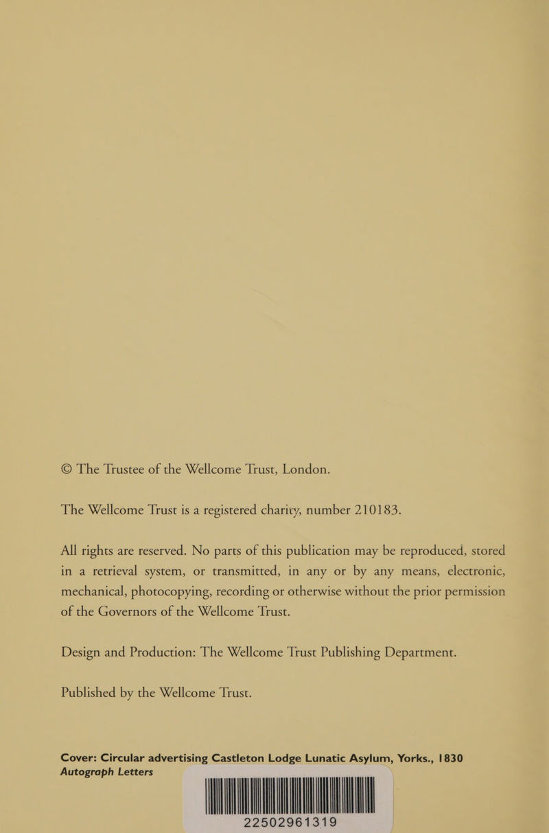© The Trustee of the Wellcome Trust, London. The Wellcome Trust is a registered charity, number 210183. All rights are reserved. No parts of this publication may be reproduced, stored in a retrieval system, or transmitted, in any or by any means, electronic, mechanical, photocopying, recording or otherwise without the prior permission of the Governors of the Wellcome Trust. Design and Production: The Wellcome Trust Publishing Department. Published by the Wellcome Trust. Cover: Circular advertising Castleton Lodge Lunatic Asylum, Yorks., 1830 utograph Letters | | | | | | 19 225029613