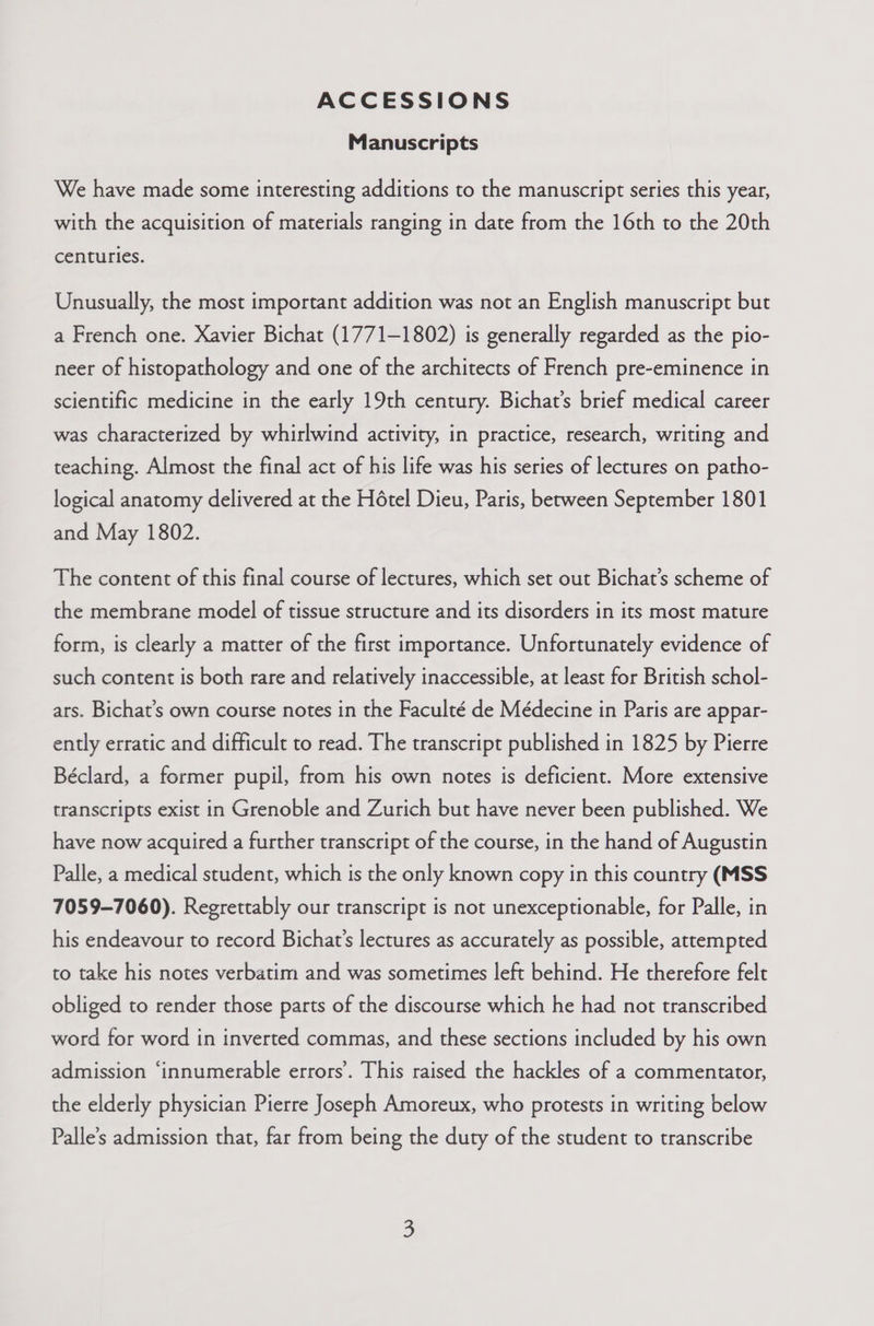 ACCESSIONS Manuscripts We have made some interesting additions to the manuscript series this year, with the acquisition of materials ranging in date from the 16th to the 20th centuries. Unusually, the most important addition was not an English manuscript but a French one. Xavier Bichat (1771-1802) is generally regarded as the pio- neer of histopathology and one of the architects of French pre-eminence in scientific medicine in the early 19th century. Bichat’s brief medical career was characterized by whirlwind activity, in practice, research, writing and teaching. Almost the final act of his life was his series of lectures on patho- logical anatomy delivered at the Hétel Dieu, Paris, between September 1801 and May 1802. The content of this final course of lectures, which set out Bichat’s scheme of the membrane model of tissue structure and its disorders in its most mature form, is clearly a matter of the first importance. Unfortunately evidence of such content is both rare and relatively inaccessible, at least for British schol- ars. Bichat’s own course notes in the Faculté de Médecine in Paris are appar- ently erratic and difficult to read. The transcript published in 1825 by Pierre Béclard, a former pupil, from his own notes is deficient. More extensive transcripts exist in Grenoble and Zurich but have never been published. We have now acquired a further transcript of the course, in the hand of Augustin Palle, a medical student, which is the only known copy in this country (MSS 7059-7060). Regrettably our transcript is not unexceptionable, for Palle, in his endeavour to record Bichat’s lectures as accurately as possible, attempted to take his notes verbatim and was sometimes left behind. He therefore felt obliged to render those parts of the discourse which he had not transcribed word for word in inverted commas, and these sections included by his own admission ‘innumerable errors’. This raised the hackles of a commentator, the elderly physician Pierre Joseph Amoreux, who protests in writing below Palle’s admission that, far from being the duty of the student to transcribe