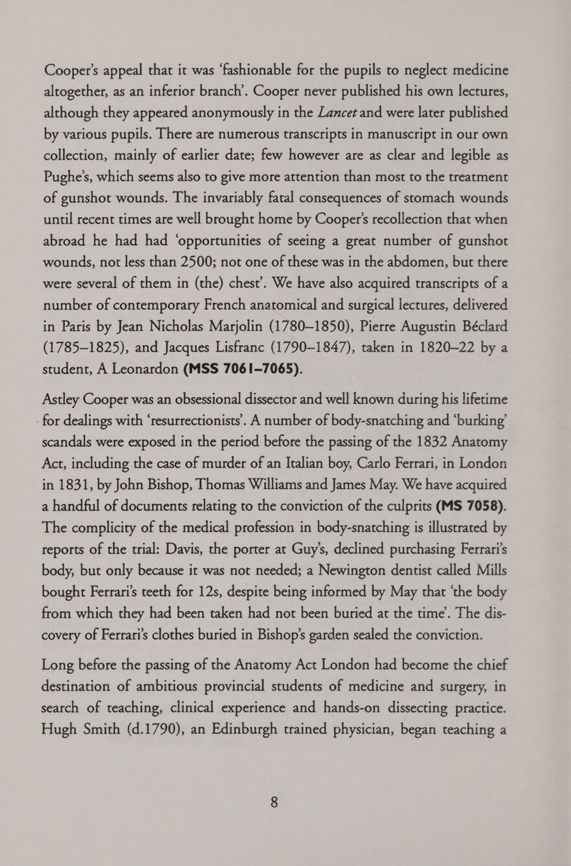 Cooper's appeal that it was ‘fashionable for the pupils to neglect medicine altogether, as an inferior branch’. Cooper never published his own lectures, although they appeared anonymously in the Lancet and were later published by various pupils. There are numerous transcripts in manuscript in our own collection, mainly of earlier date; few however are as clear and legible as Pughe’s, which seems also to give more attention than most to the treatment of gunshot wounds. The invariably fatal consequences of stomach wounds until recent times are well brought home by Cooper's recollection that when abroad he had had ‘opportunities of seeing a great number of gunshot wounds, not less than 2500; not one of these was in the abdomen, but there were several of them in (the) chest’. We have also acquired transcripts of a number of contemporary French anatomical and surgical lectures, delivered in Paris by Jean Nicholas Marjolin (1780-1850), Pierre Augustin Béclard (1785-1825), and Jacques Lisfranc (1790-1847), taken in 1820-22 by a student, A Leonardon (MSS 7061-7065). Astley Cooper was an obsessional dissector and well known during his lifetime for dealings with ‘resurrectionists.. A number of body-snatching and “burking’ scandals were exposed in the period before the passing of the 1832 Anatomy Act, including the case of murder of an Italian boy, Carlo Ferrari, in London in 1831, by John Bishop, Thomas Williams and James May. We have acquired a handful of documents relating to the conviction of the culprits (MS 7058). The complicity of the medical profession in body-snatching is illustrated by reports of the trial: Davis, the porter at Guy’s, declined purchasing Ferrari’s body, but only because it was not needed; a Newington dentist called Mills bought Ferrari’s teeth for 12s, despite being informed by May that ‘the body from which they had been taken had not been buried at the time’. The dis- covery of Ferrari’s clothes buried in Bishop’s garden sealed the conviction. Long before the passing of the Anatomy Act London had become the chief destination of ambitious provincial students of medicine and surgery, in search of teaching, clinical experience and hands-on dissecting practice. Hugh Smith (d.1790), an Edinburgh trained physician, began teaching a