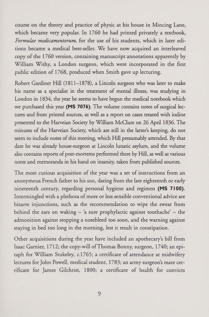 which became very popular. In 1760 he had printed privately a textbook, Formulae medicamentorum, for the use of his students, which in later edi- tions became a medical best-seller. We have now acquired an interleaved copy of the 1760 version, containing manuscript annotations apparently by William Withy, a London surgeon, which were incorporated in the first public edition of 1768, produced when Smith gave up lecturing. Robert Gardiner Hill (1811-1878), a Lincoln surgeon who was later to make his name as a specialist in the treatment of mental illness, was studying in London in 1834, the year he seems to have begun the medical notebook which we purchased this year (MS 7076). The volume contains notes of surgical lec- tures and from printed sources, as well as a report on cases treated with iodine presented to the Harveian Society by William McClure on 26 April 1836. The minutes of the Harveian Society, which are still in the latter's keeping, do not seem to include notes of this meeting, which Hill presumably attended. By that date he was already house-surgeon at Lincoln lunatic asylum, and the volume also contains reports of post-mortems performed there by Hill, as well as various notes and memoranda in his hand on insanity, taken from published sources. The most curious acquisition of the year was a set of instructions from an anonymous French father to his son, dating from the late eighteenth or early nineteenth century, regarding personal hygiene and regimen (MS 7100). Intermingled with a plethora of more or less sensible conventional advice are bizarre injunctions, such as the recommendation to wipe the sweat from behind the ears on waking — ‘a sure prophylactic against toothache’ — the admonition against stopping a nosebleed too soon, and the warning against staying in bed too long in the morning, lest it result in constipation. Other acquisitions during the year have included an apothecary’s bill from Isaac Garnier, 1712; the copy-will of Thomas Bonny, surgeon, 1740; an epi- taph for William Stukeley, ¢.1765; a certificate of attendance at midwifery lectures for John Powell, medical student, 1783; an army surgeon’s mate cer- tificate for James Gilchrist, 1800; a certificate of health for convicts