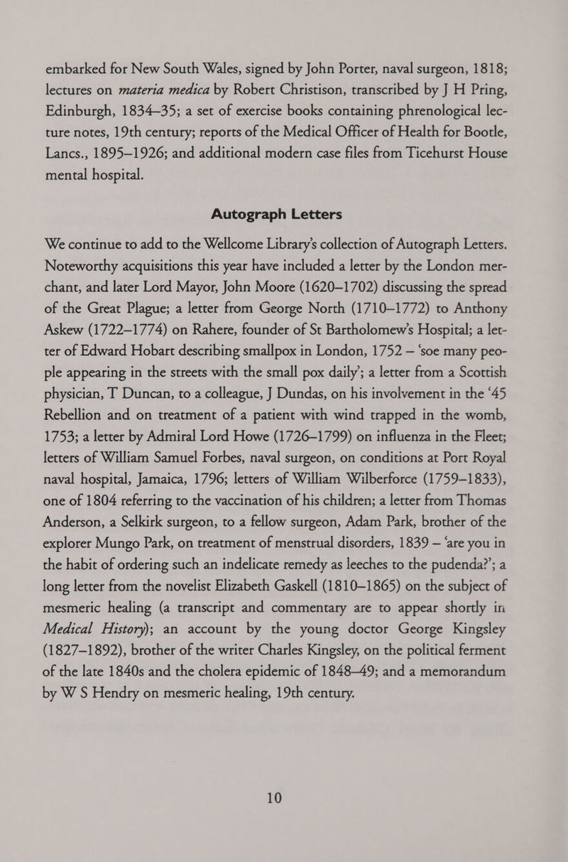 embarked for New South Wales, signed by John Porter, naval surgeon, 1818; lectures on materia medica by Robert Christison, transcribed by J H Pring, Edinburgh, 1834-35; a set of exercise books containing phrenological lec- ture notes, 19th century; reports of the Medical Officer of Health for Bootle, Lancs., 1895-1926; and additional modern case files from Ticehurst House mental hospital. Autograph Letters We continue to add to the Wellcome Library’s collection of Autograph Letters. Noteworthy acquisitions this year have included a letter by the London mer- chant, and later Lord Mayor, John Moore (1620-1702) discussing the spread of the Great Plague; a letter from George North (1710-1772) to Anthony Askew (1722—1774) on Rahere, founder of St Bartholomew’s Hospital; a let- ter of Edward Hobart describing smallpox in London, 1752 — ‘soe many peo- ple appearing in the streets with the small pox daily’; a letter from a Scottish physician, T Duncan, to a colleague, J Dundas, on his involvement in the “45 Rebellion and on treatment of a patient with wind trapped in the womb, 1753; a letter by Admiral Lord Howe (1726-1799) on influenza in the Fleet; letters of William Samuel Forbes, naval surgeon, on conditions at Port Royal naval hospital, Jamaica, 1796; letters of William Wilberforce (1759-1833), one of 1804 referring to the vaccination of his children; a letter from Thomas Anderson, a Selkirk surgeon, to a fellow surgeon, Adam Park, brother of the explorer Mungo Park, on treatment of menstrual disorders, 1839 — ‘are you in the habit of ordering such an indelicate remedy as leeches to the pudenda?’; a long letter from the novelist Elizabeth Gaskell (1810-1865) on the subject of mesmeric healing (a transcript and commentary are to appear shortly in Medical History); an account by the young doctor George Kingsley (1827-1892), brother of the writer Charles Kingsley, on the political ferment of the late 1840s and the cholera epidemic of 1848-49; and a memorandum by W S Hendry on mesmeric healing, 19th century.