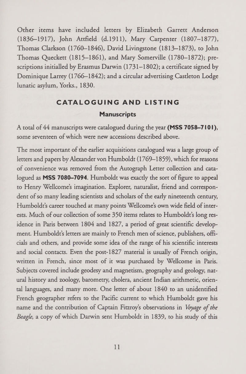 Other items have included letters by Elizabeth Garrett Anderson (1836-1917), John Attfield (d.1911), Mary Carpenter (1807-1877), Thomas Clarkson (1760-1846), David Livingstone (1813-1873), to John Thomas Queckett (1815-1861), and Mary Somerville (1780-1872); pre- scriptions initialled by Erasmus Darwin (1731-1802); a certificate signed by Dominique Larrey (1766-1842); and a circular advertising Castleton Lodge lunatic asylum, Yorks., 1830. CATALOGUING AND LISTING Manuscripts A total of 44 manuscripts were catalogued during the year (MSS 7058-7101), some seventeen of which were new accessions described above. The most important of the earlier acquisitions catalogued was a large group of letters and papers by Alexander von Humboldt (1769-1859), which for reasons of convenience was removed from the Autograph Letter collection and cata- logued as MSS 7080-7094. Humboldt was exactly the sort of figure to appeal to Henry Wellcome’s imagination. Explorer, naturalist, friend and correspon- dent of so many leading scientists and scholars of the early nineteenth century, Humboldt’s career touched at many points Wellcome’s own wide field of inter- ests. Much of our collection of some 350 items relates to Humboldt’s long res- idence in Paris between 1804 and 1827, a period of great scientific develop- ment. Humboldt’s letters are mainly to French men of science, publishers, offi- cials and others, and provide some idea of the range of his scientific interests and social contacts. Even the post-1827 material is usually of French origin, written in French, since most of it was purchased by Wellcome in Paris. Subjects covered include geodesy and magnetism, geography and geology, nat- ural history and zoology, barometry, cholera, ancient Indian arithmetic, orien- tal languages, and many more. One letter of about 1840 to an unidentified French geographer refers to the Pacific current to which Humboldt gave his name and the contribution of Captain Fitzroy’s observations in Voyage of the Beagle, a copy of which Darwin sent Humboldt in 1839, to his study of this