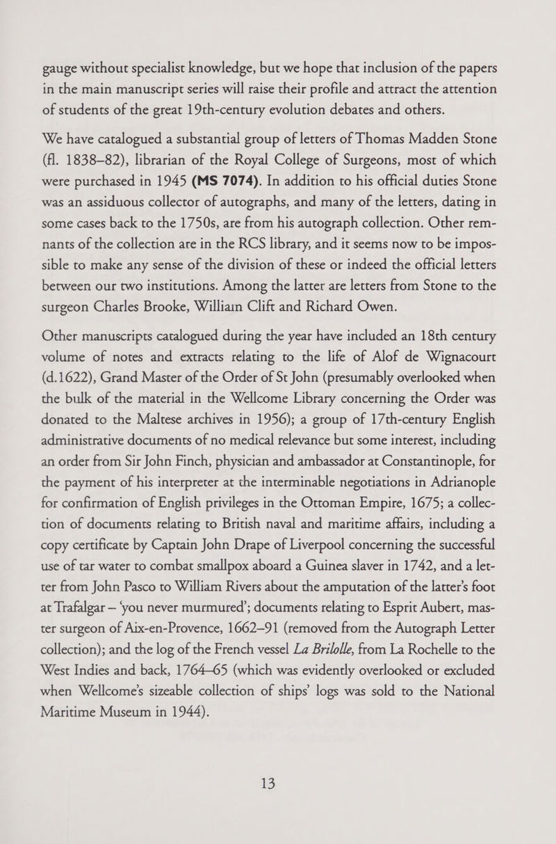 gauge without specialist knowledge, but we hope that inclusion of the papers in the main manuscript series will raise their profile and attract the attention of students of the great 19th-century evolution debates and others. We have catalogued a substantial group of letters of Thomas Madden Stone (fl. 1838-82), librarian of the Royal College of Surgeons, most of which were purchased in 1945 (MS 7074). In addition to his official duties Stone was an assiduous collector of autographs, and many of the letters, dating in some cases back to the 1750s, are from his autograph collection. Other rem- nants of the collection are in the RCS library, and it seems now to be impos- sible to make any sense of the division of these or indeed the official letters between our two institutions. Among the latter are letters from Stone to the surgeon Charles Brooke, Willian Clift and Richard Owen. Other manuscripts catalogued during the year have included an 18th century volume of notes and extracts relating to the life of Alof de Wignacourt (d.1622), Grand Master of the Order of St John (presumably overlooked when the bulk of the material in the Wellcome Library concerning the Order was donated to the Maltese archives in 1956); a group of 17th-century English administrative documents of no medical relevance but some interest, including an order from Sir John Finch, physician and ambassador at Constantinople, for the payment of his interpreter at the interminable negotiations in Adrianople for confirmation of English privileges in the Ottoman Empire, 1675; a collec- tion of documents relating to British naval and maritime affairs, including a copy certificate by Captain John Drape of Liverpool concerning the successful use of tar water to combat smallpox aboard a Guinea slaver in 1742, and a let- ter from John Pasco to William Rivers about the amputation of the latter's foot at Trafalgar — ‘you never murmured’; documents relating to Esprit Aubert, mas- ter surgeon of Aix-en-Provence, 1662-91 (removed from the Autograph Letter collection); and the log of the French vessel La Brilolle, from La Rochelle to the West Indies and back, 1764-65 (which was evidently overlooked or excluded when Wellcome’s sizeable collection of ships’ logs was sold to the National Maritime Museum in 1944).