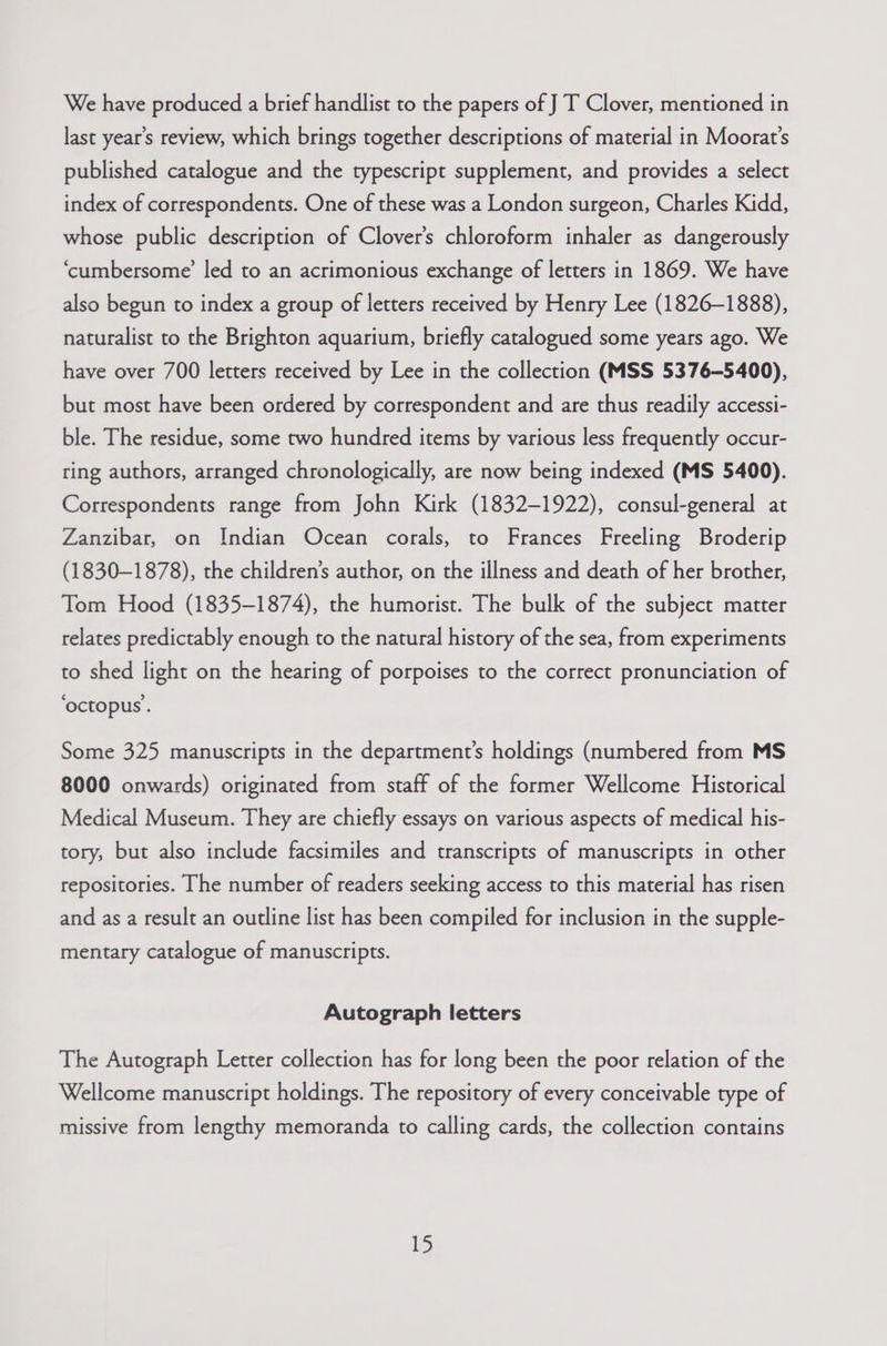 We have produced a brief handlist to the papers of J T Clover, mentioned in last year’s review, which brings together descriptions of material in Moorat’s published catalogue and the typescript supplement, and provides a select index of correspondents. One of these was a London surgeon, Charles Kidd, whose public description of Clover’s chloroform inhaler as dangerously ‘cumbersome’ led to an acrimonious exchange of letters in 1869. We have also begun to index a group of letters received by Henry Lee (1826-1888), naturalist to the Brighton aquarium, briefly catalogued some years ago. We have over 700 letters received by Lee in the collection (MSS 5376-5400), but most have been ordered by correspondent and are thus readily accessi- ble. The residue, some two hundred items by various less frequently occur- ring authors, arranged chronologically, are now being indexed (MS 5400). Correspondents range from John Kirk (1832-1922), consul-general at Zanzibar, on Indian Ocean corals, to Frances Freeling Broderip (1830-1878), the children’s author, on the illness and death of her brother, Tom Hood (1835-1874), the humorist. The bulk of the subject matter relates predictably enough to the natural history of the sea, from experiments to shed light on the hearing of porpoises to the correct pronunciation of ‘octopus. Some 325 manuscripts in the department's holdings (numbered from MS 8000 onwards) originated from staff of the former Wellcome Historical Medical Museum. They are chiefly essays on various aspects of medical his- tory, but also include facsimiles and transcripts of manuscripts in other repositories. The number of readers seeking access to this material has risen and as a result an outline list has been compiled for inclusion in the supple- mentary catalogue of manuscripts. Autograph letters The Autograph Letter collection has for long been the poor relation of the Wellcome manuscript holdings. The repository of every conceivable type of missive from lengthy memoranda to calling cards, the collection contains iS