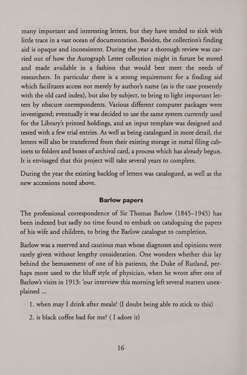 many important and interesting letters, but they have tended to sink with little trace in a vast ocean of documentation. Besides, the collection’s finding aid is opaque and inconsistent. During the year a thorough review was car- ried out of how the Autograph Letter collection might in future be stored and made available in a fashion that would best meet the needs of researchers. In particular there is a strong requirement for a finding aid which facilitates access not merely by author's name (as is the case presently with the old card index), but also by subject, to bring to light important let- ters by obscure correspondents. Various different computer packages were investigated; eventually it was decided to use the same system currently used for the Library’s printed holdings, and an input template was designed and tested with a few trial entries. As well as being catalogued in more detail, the letters will also be transferred from their existing storage in metal filing cab- inets to folders and boxes of archival card, a process which has already begun. It is envisaged that this project will take several years to complete. During the year the existing backlog of letters was catalogued, as well as the new accessions noted above. Barlow papers The professional correspondence of Sir Thomas Barlow (1845-1945) has been indexed but sadly no time found to embark on cataloguing the papers of his wife and children, to bring the Barlow catalogue to completion. Barlow was a reserved and cautious man whose diagnoses and opinions were rarely given without lengthy consideration. One wonders whether this lay behind the bemusement of one of his patients, the Duke of Rutland, per- haps more used to the bluff style of physician, when he wrote after one of Barlow’s visits in 1913: ‘our interview this morning left several matters unex- plained ... 1. when may I drink after meals? (I doubt being able to stick to this) 2. is black coffee bad for me? (I adore it)