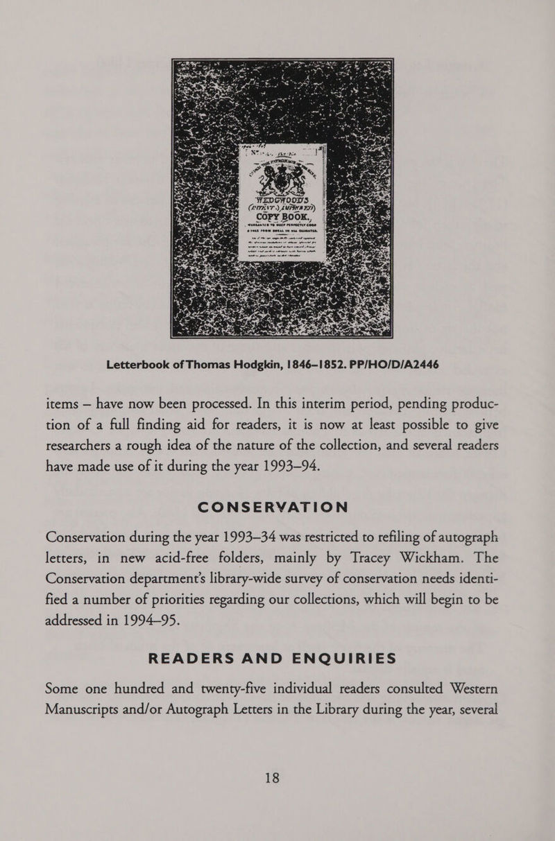 WEDGWOOD'S Letterbook of Thomas Hodgkin, 1846-1852. PP/HO/D/A2446 items — have now been processed. In this interim period, pending produc- tion of a full finding aid for readers, it is now at least possible to give researchers a rough idea of the nature of the collection, and several readers have made use of it during the year 1993-94. CONSERVATION Conservation during the year 1993-34 was restricted to refiling of autograph letters, in new acid-free folders, mainly by Tracey Wickham. The Conservation department’s library-wide survey of conservation needs identi- fied a number of priorities regarding our collections, which will begin to be addressed in 1994~95. READERS AND ENQUIRIES Some one hundred and twenty-five individual readers consulted Western Manuscripts and/or Autograph Letters in the Library during the year, several