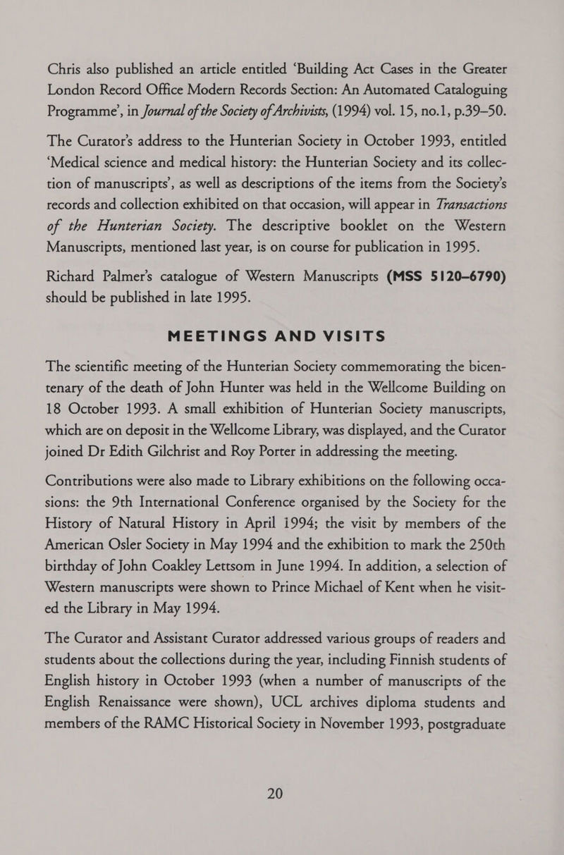 Chris also published an article entitled “Building Act Cases in the Greater London Record Office Modern Records Section: An Automated Cataloguing Programme’, in Journal of the Society of Archivists, (1994) vol. 15, no.1, p.39—-50. The Curator’s address to the Hunterian Society in October 1993, entitled ‘Medical science and medical history: the Hunterian Society and its collec- tion of manuscripts’, as well as descriptions of the items from the Society's records and collection exhibited on that occasion, will appear in Transactions of the Hunterian Society. The descriptive booklet on the Western Manuscripts, mentioned last year, is on course for publication in 1995. Richard Palmer's catalogue of Western Manuscripts (MSS 5120-6790) should be published in late 1995. MEETINGS AND VISITS The scientific meeting of the Hunterian Society commemorating the bicen- tenary of the death of John Hunter was held in the Wellcome Building on 18 October 1993. A small exhibition of Hunterian Society manuscripts, which are on deposit in the Wellcome Library, was displayed, and the Curator joined Dr Edith Gilchrist and Roy Porter in addressing the meeting. Contributions were also made to Library exhibitions on the following occa- sions: the 9th International Conference organised by the Society for the History of Natural History in April 1994; the visit by members of the American Osler Society in May 1994 and the exhibition to mark the 250th birthday of John Coakley Lettsom in June 1994. In addition, a selection of Western manuscripts were shown to Prince Michael of Kent when he visit- ed the Library in May 1994. The Curator and Assistant Curator addressed various groups of readers and students about the collections during the year, including Finnish students of English history in October 1993 (when a number of manuscripts of the English Renaissance were shown), UCL archives diploma students and members of the RAMC Historical Society in November 1993, postgraduate