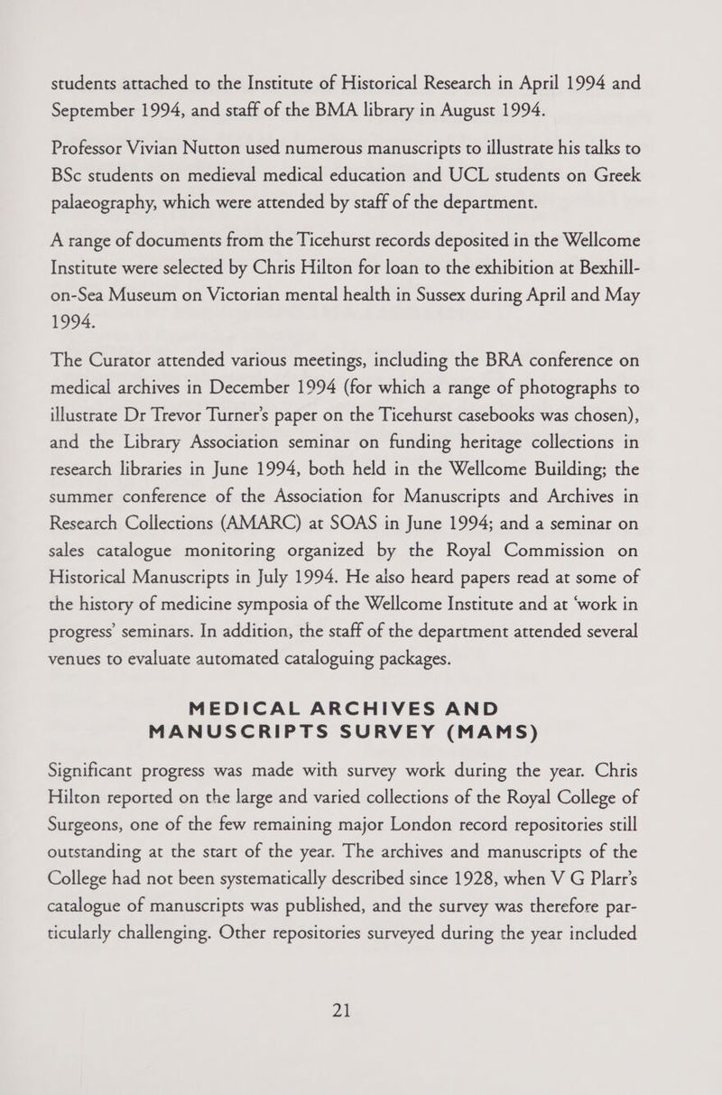 students attached to the Institute of Historical Research in April 1994 and September 1994, and staff of the BMA library in August 1994. Professor Vivian Nutton used numerous manuscripts to illustrate his talks to BSc students on medieval medical education and UCL students on Greek palaeography, which were attended by staff of the department. A range of documents from the Ticehurst records deposited in the Wellcome Institute were selected by Chris Hilton for loan to the exhibition at Bexhill- on-Sea Museum on Victorian mental health in Sussex during April and May 1994. The Curator attended various meetings, including the BRA conference on medical archives in December 1994 (for which a range of photographs to illustrate Dr Trevor Turner’s paper on the Ticehurst casebooks was chosen), and the Library Association seminar on funding heritage collections in research libraries in June 1994, both held in the Wellcome Building; the summer conference of the Association for Manuscripts and Archives in Research Collections (AMARC) at SOAS in June 1994; and a seminar on sales catalogue monitoring organized by the Royal Commission on Historical Manuscripts in July 1994. He also heard papers read at some of the history of medicine symposia of the Wellcome Institute and at ‘work in progress seminars. In addition, the staff of the department attended several venues to evaluate automated cataloguing packages. MEDICAL ARCHIVES AND MANUSCRIPTS SURVEY (MAMS) Significant progress was made with survey work during the year. Chris Hilton reported on the large and varied collections of the Royal College of Surgeons, one of the few remaining major London record repositories still outstanding at the start of the year. The archives and manuscripts of the College had not been systematically described since 1928, when V G Plarr’s catalogue of manuscripts was published, and the survey was therefore par- ticularly challenging. Other repositories surveyed during the year included 2h