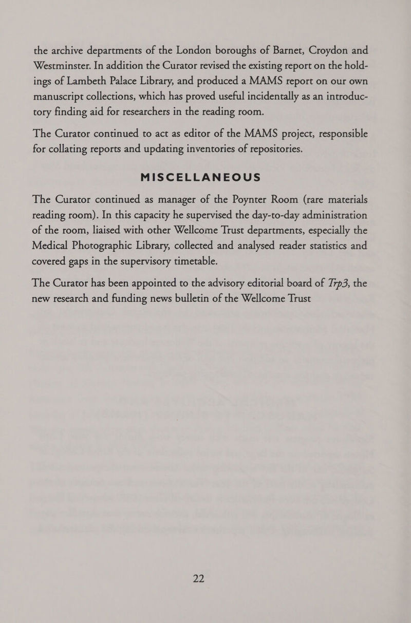the archive departments of the London boroughs of Barnet, Croydon and Westminster. In addition the Curator revised the existing report on the hold- ings of Lambeth Palace Library, and produced a MAMS report on our own manuscript collections, which has proved useful incidentally as an introduc- tory finding aid for researchers in the reading room. The Curator continued to act as editor of the MAMS project, responsible for collating reports and updating inventories of repositories. MISCELLANEOUS The Curator continued as manager of the Poynter Room (rare materials reading room). In this capacity he supervised the day-to-day administration of the room, liaised with other Wellcome Trust departments, especially the Medical Photographic Library, collected and analysed reader statistics and covered gaps in the supervisory timetable. The Curator has been appointed to the advisory editorial board of 77p3, the new research and funding news bulletin of the Wellcome Trust