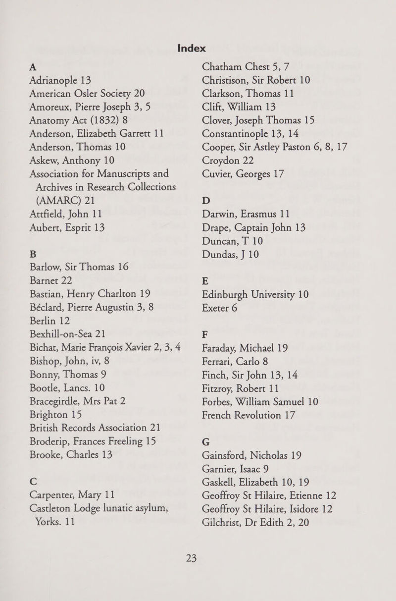 A Adrianople 13 American Osler Society 20 Amoreux, Pierre Joseph 3, 5 Anatomy Act (1832) 8 Anderson, Elizabeth Garrett 11 Anderson, Thomas 10 Askew, Anthony 10 Association for Manuscripts and Archives in Research Collections (AMARC) 21 Attfield, John 11 Aubert, Esprit 13 B Barlow, Sir Thomas 16 Barnet 22 Bastian, Henry Charlton 19 Béclard, Pierre Augustin 3, 8 Berlin 12 Bexhill-on-Sea 21 Bichat, Marie Francois Xavier 2, 3, 4 Bishop, John, tv, 8 Bonny, Thomas 9 Bootle, Lancs. 10 Bracegirdle, Mrs Pat 2 Brighton 15 British Records Association 21 Broderip, Frances Freeling 15 Brooke, Charles 13 c Carpenter, Mary 11 Castleton Lodge lunatic asylum, Yorks. 11 22 Chatham Chest 5, 7 Christison, Sir Robert 10 Clarkson, Thomas 11 Clift, William 13 Clover, Joseph Thomas 15 Constantinople 13, 14 Cooper, Sir Astley Paston 6, 8, 17 Croydon 22 Cuvier, Georges 17 D Darwin, Erasmus 11 Drape, Captain John 13 Duncan, T 10 Dundas, J 10 E Edinburgh University 10 Exeter 6 F Faraday, Michael 19 Ferrari, Carlo 8 Finch, Sir John 13, 14 Fitzroy, Robert 11 Forbes, William Samuel 10 French Revolution 17 G Gainsford, Nicholas 19 Garnier, Isaac 9 Gaskell, Elizabeth 10, 19 Geoffroy St Hilaire, Etienne 12 Geoffroy St Hilaire, Isidore 12 Gilchrist, Dr Edith 2, 20