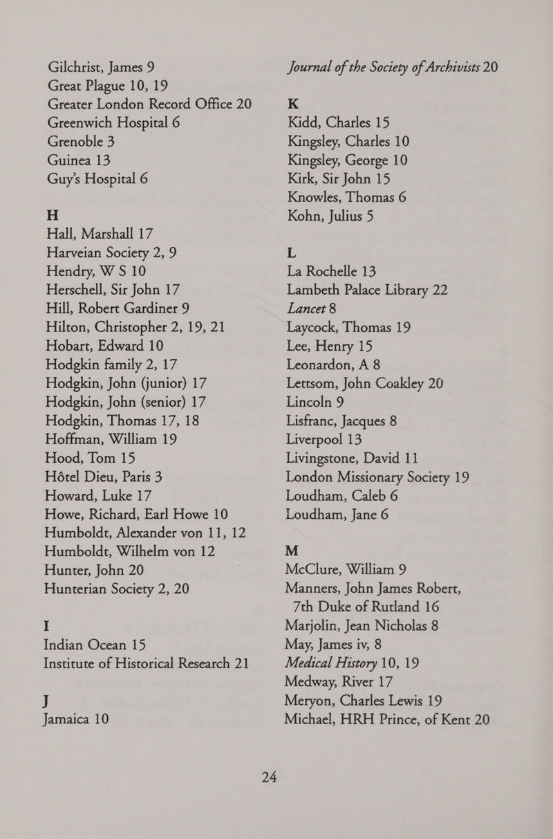 Great Plague 10, 19 Greater London Record Office 20 Greenwich Hospital 6 Grenoble 3 Guinea 13 Guy’s Hospital 6 H Hall, Marshall 17 Harveian Society 2, 9 Hendry, W S 10 Herschell, Sir John 17 Hill, Robert Gardiner 9 Hilton, Christopher 2, 19, 21 Hobart, Edward 10 Hodgkin family 2, 17 Hodgkin, John (junior) 17 Hodgkin, John (senior) 17 Hodgkin, Thomas 17, 18 Hoffman, William 19 Hood, Tom 15 HO6tel Dieu, Paris 3 Howard, Luke 17 Howe, Richard, Earl Howe 10 Humboldt, Alexander von 11, 12 Humboldt, Wilhelm von 12 Hunter, John 20 Hunterian Society 2, 20 I Indian Ocean 15 Institute of Historical Research 21 J Jamaica 10 24 K Kidd, Charles 15 Kingsley, Charles 10 Kingsley, George 10 Kirk, Sir John 15 Knowles, Thomas 6 Kohn, Julius 5 L La Rochelle 13 Lambeth Palace Library 22 Lancet 8 Laycock, Thomas 19 Lee, Henry 15 Leonardon, A 8 Lettsom, John Coakley 20 Lincoln 9 Lisfranc, Jacques 8 Liverpool 13 Livingstone, David 11 London Missionary Society 19 Loudham, Caleb 6 Loudham, Jane 6 M McClure, William 9 Manners, John James Robert, 7th Duke of Rutland 16 Marjolin, Jean Nicholas 8 May, James iv, 8 Medical History 10, 19 Medway, River 17 Meryon, Charles Lewis 19 Michael, HRH Prince, of Kent 20