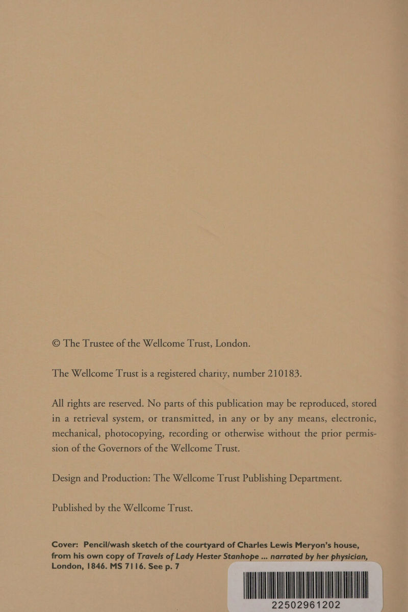 © The Trustee of the Wellcome Trust, London. The Wellcome Trust is a registered charity, number 210183. All rights are reserved. No parts of this publication may be reproduced, stored in a retrieval system, or transmitted, in any or by any means, electronic, mechanical, photocopying, recording or otherwise without the prior permis- sion of the Governors of the Wellcome Trust. Design and Production: The Wellcome Trust Publishing Department. Published by the Wellcome Trust. Cover: Pencil/wash sketch of the courtyard of Charles Lewis Meryon’s house, from his own copy of Travels of Lady Hester Stanhope ... narrated by her physician, a ee IIE 22502961202