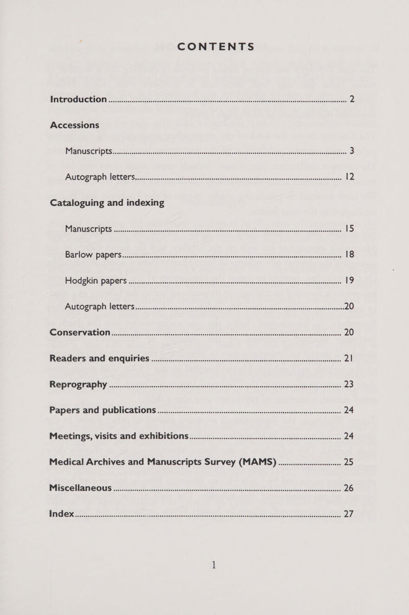 CONTENTS OECTA Ce 11 1 ets ile tor TAM CARO IAC EM ae Sh ene ee EMER TE RS ano i ee eee Te Me ert 2 Accessions Brite APES) PULL, a eee Sx, ee at eee a ae, 3 PREGA IN CLEGG ce as scan be Gis thr, eae oleh nto I ash ceeds Spend vega velerpatnend aeees 12 Cataloguing and indexing 25 oT 1 SSP ao ORE ee SI See A Se RE oy ee So: Re SE Ss). I 15 BROW DOES A eyed pn BSc RI coSeueits sors yr adbes dade losgob reap epe ATA 18 PCG GES 2. fesse cs eaast terete tet iste AAT ct os tOeeScaightAesteod dae eae cae 9 TORE OD Nl HOTCGES a. 54. cece t sscdany) rea. prarce wathegnsug lots iabinty Agiestendedseasecinsbalccels 20 EY ANON koa eigen Pe esses ECA mE aE cleat acco 20 PROACOPS ANI CONGUE IOS ax, Gas so casas sessgtancaspoin ch eniaski sehetsadzesasniosinidaraowsiean 2| OPPO CRAIN i-th ER os eet eis andthe Seca 23 PDC Is IAC ULI NC REN ONS a2 cc pact cen tka ndccn bassoon sonnsovelovanhivhcuincadeacuensiavens 24 Meetings, Visits and ExhiDItions ....... es esescesessecesscssenssesecseencencneeneeseeees 24 Medical Archives and Manuscripts Survey (MAMS) ........................ 25 PES GCN MES ace aed chan vstehes sh inatonvn b= bot acghoathdjos AcbusobhatdiRocaatunsdaansiltacinedeaee 26
