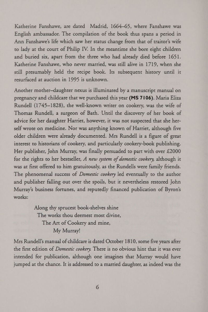 Katherine Fanshawe, are dated Madrid, 1664-65, where Fanshawe was English ambassador. The compilation of the book thus spans a period in Ann Fanshawe’s life which saw her status change from that of traitor’s wife to lady at the court of Philip IV. In the meantime she bore eight children and buried six, apart from the three who had already died before 1651. Katherine Fanshawe, who never married, was still alive in 1719, when she still presumably held the recipe book. Its subsequent history until it resurfaced at auction in 1995 is unknown. Another mother-daughter nexus is illuminated by a manuscript manual on pregnancy and childcare that we purchased this year (MS 7106). Maria Eliza Rundell (1745-1828), the well-known writer on cookery, was the wife of Thomas Rundell, a surgeon of Bath. Until the discovery of her book of advice for her daughter Harriet, however, it was not suspected that she her- self wrote on medicine. Nor was anything known of Harriet, although five older children were already documented. Mrs Rundell is a figure of great interest to historians of cookery, and particularly cookery-book publishing. Her publisher, John Murray, was finally persuaded to part with over £2000 for the rights to her bestseller, A new system of domestic cookery, although it was at first offered to him gratuitously, as the Rundells were family friends. The phenomenal success of Domestic cookery led eventually to the author and publisher falling out over the spoils, but it nevertheless restored John Murray’s business fortunes, and reputedly financed publication of Byron’s works: Along thy sprucest book-shelves shine The works thou deemest most divine, The Art of Cookery and mine, My Murray! Mrs Rundell’s manual of childcare is dated October 1810, some five years after the first edition of Domestic cookery. There is no obvious hint that it was ever intended for publication, although one imagines that Murray would have jumped at the chance. It is addressed to a married daughter, as indeed was the