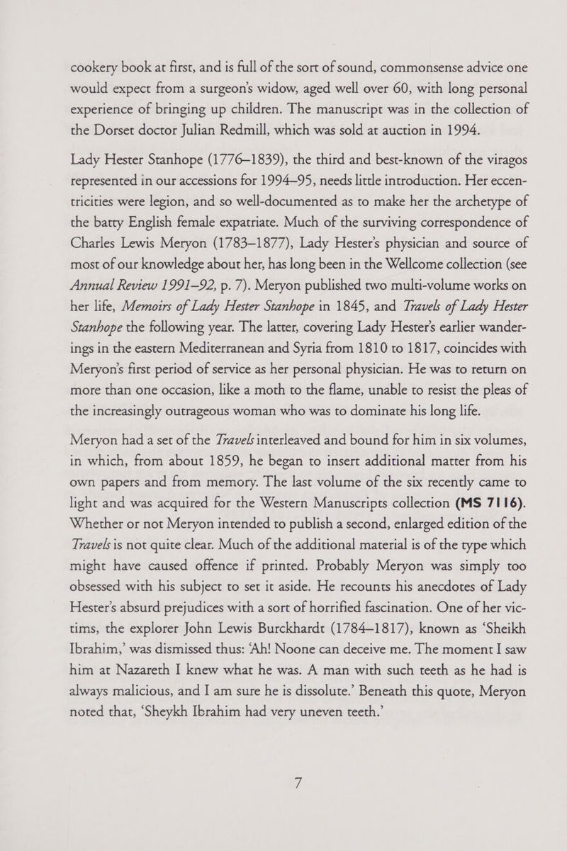cookery book at first, and is full of the sort of sound, commonsense advice one would expect from a surgeon's widow, aged well over 60, with long personal experience of bringing up children. The manuscript was in the collection of the Dorset doctor Julian Redmill, which was sold at auction in 1994. Lady Hester Stanhope (1776-1839), the third and best-known of the viragos represented in our accessions for 1994-95, needs little introduction. Her eccen- tricities were legion, and so well-documented as to make her the archetype of the batty English female expatriate. Much of the surviving correspondence of Charles Lewis Meryon (1783-1877), Lady Hester’s physician and source of most of our knowledge about her, has long been in the Wellcome collection (see Annual Review 1991-92, p. 7). Meryon published two multi-volume works on her life, Memoirs of Lady Hester Stanhope in 1845, and Travels of Lady Hester Stanhope the following year. The latter, covering Lady Hester's earlier wander- ings in the eastern Mediterranean and Syria from 1810 to 1817, coincides with Meryon’s first period of service as her personal physician. He was to return on more than one occasion, like a moth to the flame, unable to resist the pleas of the increasingly outrageous woman who was to dominate his long life. Meryon had a set of the Travels interleaved and bound for him in six volumes, in which, from about 1859, he began to insert additional matter from his own papers and from memory. The last volume of the six recently came to light and was acquired for the Western Manuscripts collection (MS 7116). Whether or not Meryon intended to publish a second, enlarged edition of the Travels is not quite clear. Much of the additional material is of the type which might have caused offence if printed. Probably Meryon was simply too obsessed with his subject to set it aside. He recounts his anecdotes of Lady Hester's absurd prejudices with a sort of horrified fascination. One of her vic- tims, the explorer John Lewis Burckhardt (1784-1817), known as ‘Sheikh Ibrahim,’ was dismissed thus: ‘Ah! Noone can deceive me. The moment I! saw him at Nazareth I knew what he was. A man with such teeth as he had is always malicious, and I am sure he is dissolute.’ Beneath this quote, Meryon noted that, “Sheykh Ibrahim had very uneven teeth.’