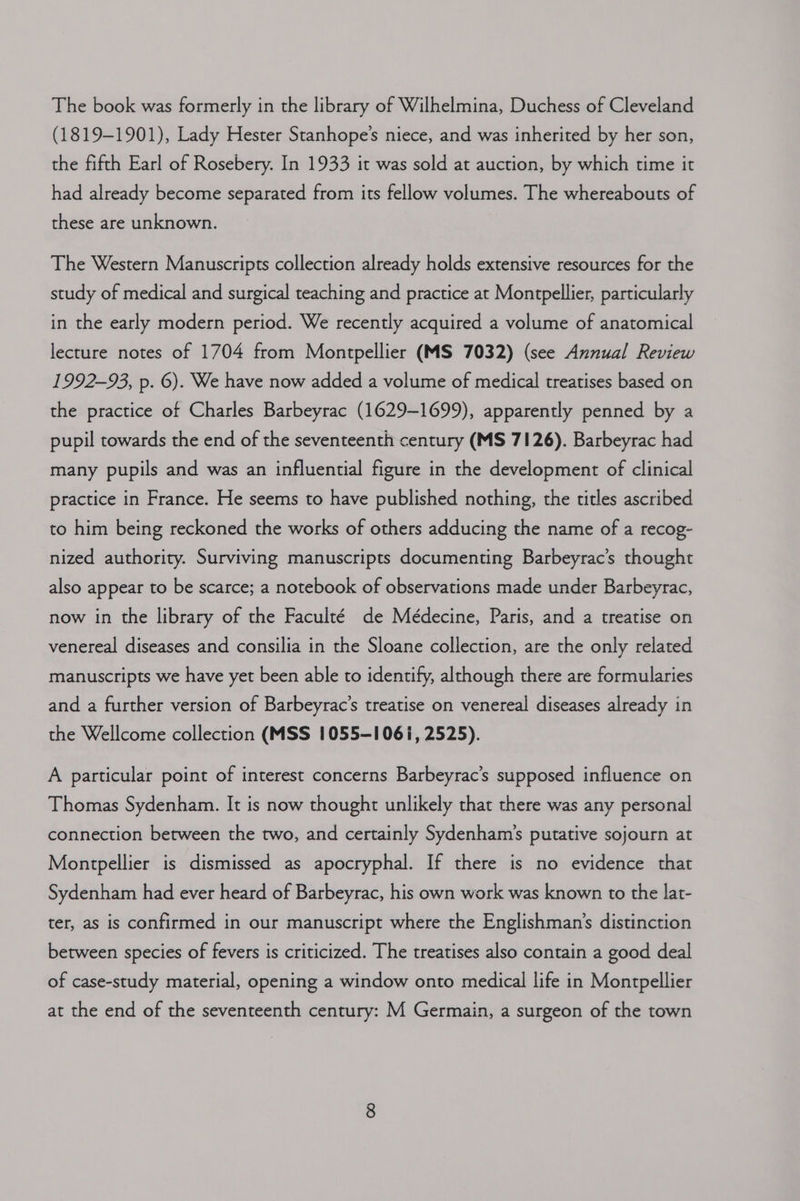 The book was formerly in the library of Wilhelmina, Duchess of Cleveland (1819-1901), Lady Hester Stanhope’s niece, and was inherited by her son, the fifth Earl of Rosebery. In 1933 it was sold at auction, by which time it had already become separated from its fellow volumes. The whereabouts of these are unknown. The Western Manuscripts collection already holds extensive resources for the study of medical and surgical teaching and practice at Montpellier, particularly in the early modern period. We recently acquired a volume of anatomical lecture notes of 1704 from Montpellier (MS 7032) (see Annual Review 1992-93, p. 6). We have now added a volume of medical treatises based on the practice of Charles Barbeyrac (1629-1699), apparently penned by a pupil towards the end of the seventeenth century (MS 7126). Barbeyrac had many pupils and was an influential figure in the development of clinical practice in France. He seems to have published nothing, the titles ascribed to him being reckoned the works of others adducing the name of a recog- nized authority. Surviving manuscripts documenting Barbeyrac’s thought also appear to be scarce; a notebook of observations made under Barbeyrac, now in the library of the Faculté de Médecine, Paris, and a treatise on venereal diseases and consilia in the Sloane collection, are the only related manuscripts we have yet been able to identify, although there are formularies and a further version of Barbeyrac’s treatise on venereal diseases already in the Wellcome collection (MSS 1055-1061, 2525). A particular point of interest concerns Barbeyrac’s supposed influence on Thomas Sydenham. It is now thought unlikely that there was any personal connection between the two, and certainly Sydenham’s putative sojourn at Montpellier is dismissed as apocryphal. If there is no evidence that Sydenham had ever heard of Barbeyrac, his own work was known to the lat- ter, as is confirmed in our manuscript where the Englishman's distinction between species of fevers is criticized. The treatises also contain a good deal of case-study material, opening a window onto medical life in Montpellier at the end of the seventeenth century: M Germain, a surgeon of the town