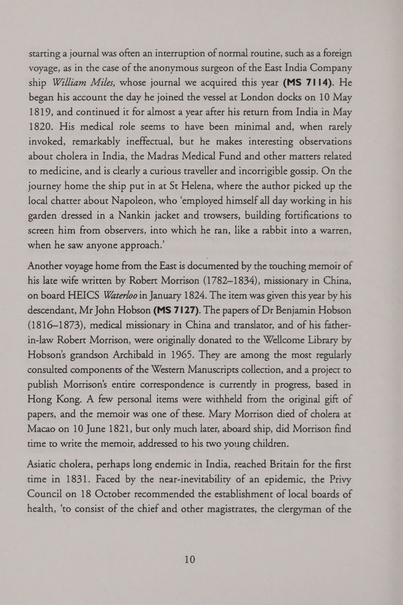 starting a journal was often an interruption of normal routine, such as a foreign voyage, as in the case of the anonymous surgeon of the East India Company ship William Miles, whose journal we acquired this year (MS 7114). He began his account the day he joined the vessel at London docks on 10 May 1819, and continued it for almost a year after his return from India in May 1820. His medical role seems to have been minimal and, when rarely invoked, remarkably ineffectual, but he makes interesting observations about cholera in India, the Madras Medical Fund and other matters related to medicine, and is clearly a curious traveller and incorrigible gossip. On the journey home the ship put in at St Helena, where the author picked up the local chatter about Napoleon, who ‘employed himself all day working in his garden dressed in a Nankin jacket and trowsers, building fortifications to screen him from observers, into which he ran, like a rabbir into a warren, when he saw anyone approach.’ Another voyage home from the East is documented by the touching memoir of his late wife written by Robert Morrison (1782-1834), missionary in China, on board HEICS Waterloo in January 1824. The item was given this year by his descendant, Mr John Hobson (MS 7127). The papers of Dr Benjamin Hobson (1816-1873), medical missionary in China and translator, and of his father- in-law Robert Morrison, were originally donated to the Wellcome Library by Hobson's grandson Archibald in 1965. They are among the most regularly consulted components of the Western Manuscripts collection, and a project to publish Morrison's entire correspondence is currently in progress, based in Hong Kong. A few personal items were withheld from the original gift of papers, and the memoir was one of these. Mary Morrison died of cholera at Macao on 10 June 1821, but only much later, aboard ship, did Morrison find time to write the memoir, addressed to his two young children. Asiatic cholera, perhaps long endemic in India, reached Britain for the first time in 1831. Faced by the near-inevitability of an epidemic, the Privy Council on 18 October recommended the establishment of local boards of health, ‘to consist of the chief and other magistrates, the clergyman of the
