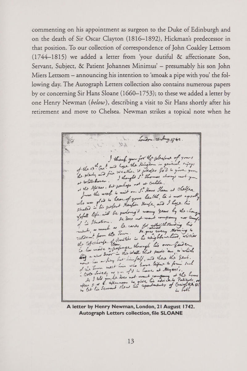 commenting on his appointment as surgeon to the Duke of Edinburgh and on the death of Sir Oscar Clayton (1816-1892), Hickman’s predecessor in that position. To our collection of correspondence of John Coakley Lettsom (1744-1815) we added a letter from ‘your dutiful &amp; affectionate Son, Servant, Subject, &amp; Patient Johannes Minimus’ — presumably his son John Miers Lettsom — announcing his intention to ‘smoak a pipe with you’ the fol- lowing day. The Autograph Letters collection also contains numerous papers by or concerning Sir Hans Sloane (1660-1753); to these we added a letter by one Henry Newman (below), describing a visit to Sir Hans shortly after his retirement and move to Chelsea. Newman strikes a topical note when he a f- the at Gut mak fear y St het Hoan ob Sh lant, Gai meth agacle, ey 7 He. Joes vat Urtn aR gay yadda, 2 Dthiee ify aati: 2, by wnade xfobem tee. s hele, thy Wall Tlah parte ton fo whieh a abe hs ie Fats Sef mee thap bh Glut Higa OOO Fa ee at “ £ Gene f bg Lek: lefnr * frm fue a Gower ee PAANAN, U fe b Lid ta featne, ab Migert ,, é tuts Jorrety lies Z ¥ w tL. E a fs j td) AD doer * . afar Fie 2° pres a be (ch 3, Senet Jao A letter by Henry Newman, London, 2] August 1742. Autograph Letters collection, file SLOANE