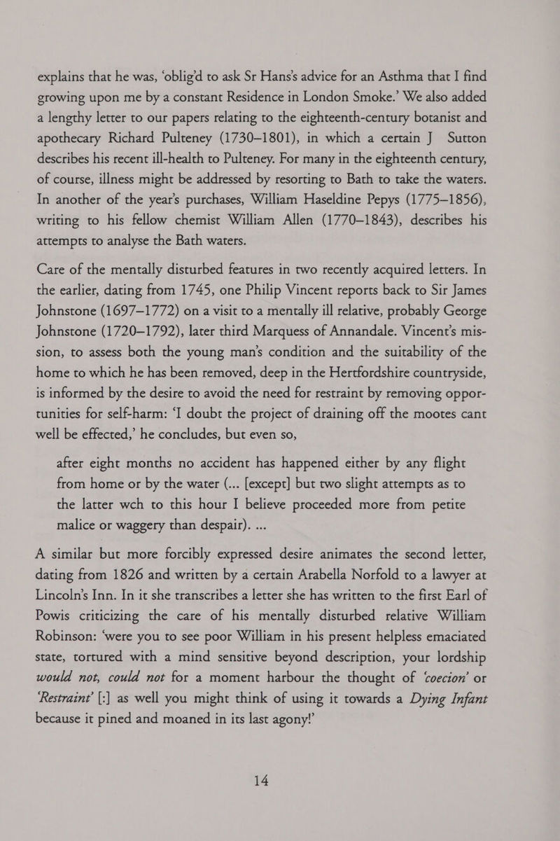 explains that he was, ‘oblig’d to ask Sr Hans’s advice for an Asthma that I find growing upon me by a constant Residence in London Smoke.’ We also added a lengthy letter to our papers relating to the eighteenth-century botanist and apothecary Richard Pulteney (1730-1801), in which a certain J Sutton describes his recent ill-health to Pulteney. For many in the eighteenth century, of course, illness might be addressed by resorting to Bath to take the waters. In another of the year’s purchases, William Haseldine Pepys (1775-1856), writing to his fellow chemist William Allen (1770-1843), describes his attempts to analyse the Bath waters. Care of the mentally disturbed features in two recently acquired letters. In the earlier, dating from 1745, one Philip Vincent reports back to Sir James Johnstone (1697-1772) on a visit to a mentally ill relative, probably George Johnstone (1720-1792), later third Marquess of Annandale. Vincent’s mis- sion, to assess both the young man’s condition and the suitability of the home to which he has been removed, deep in the Hertfordshire countryside, is informed by the desire to avoid the need for restraint by removing oppor- tunities for self-harm: ‘I doubt the project of draining off the mootes cant well be effected,’ he concludes, but even so, after eight months no accident has happened either by any flight from home or by the water (... [except] but two slight attempts as to the latter wch to this hour I believe proceeded more from petite malice or waggery than despair). ... A similar but more forcibly expressed desire animates the second letter, dating from 1826 and written by a certain Arabella Norfold to a lawyer at Lincoln’s Inn. In it she transcribes a letter she has written to the first Earl of Powis criticizing the care of his mentally disturbed relative William Robinson: ‘were you to see poor William in his present helpless emaciated state, tortured with a mind sensitive beyond description, your lordship would not, could not for a moment harbour the thought of ‘oecion’ or ‘Restraint’ [:] as well you might think of using it towards a Dying Infant because it pined and moaned in its last agony!”