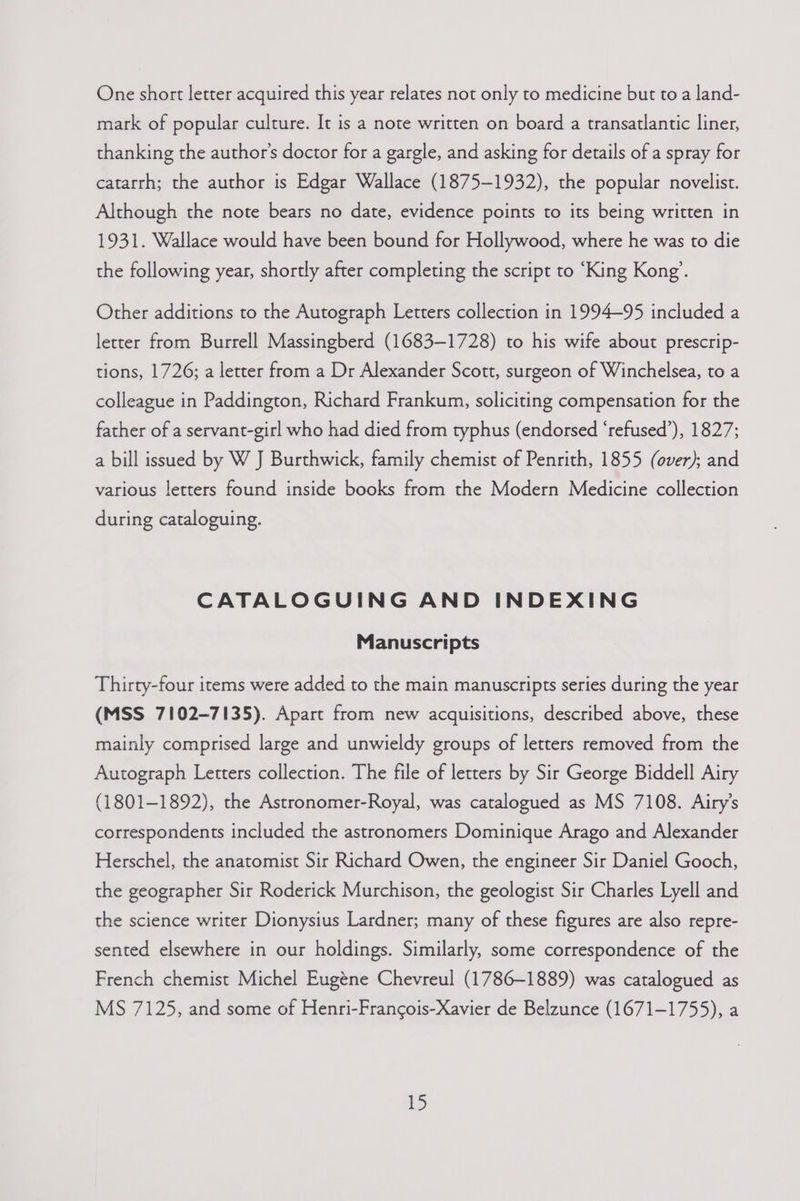 One short letter acquired this year relates not only to medicine but to a land- mark of popular culture. It is a note written on board a transatlantic liner, thanking the author's doctor for a gargle, and asking for details of a spray for catarrh; the author is Edgar Wallace (1875-1932), the popular novelist. Although the note bears no date, evidence points to its being written in 1931. Wallace would have been bound for Hollywood, where he was to die the following year, shortly after completing the script to ‘King Kong’. Other additions to the Autograph Letters collection in 1994~95 included a letter from Burrell Massingberd (1683-1728) to his wife about prescrip- tions, 1726; a letter from a Dr Alexander Scott, surgeon of Winchelsea, to a colleague in Paddington, Richard Frankum, soliciting compensation for the father of a servant-girl who had died from typhus (endorsed ‘refused’), 1827; a bill issued by W J Burthwick, family chemist of Penrith, 1855 (over); and various letters found inside books from the Modern Medicine collection during cataloguing. CATALOGUING AND INDEXING Manuscripts Thirty-four items were added to the main manuscripts series during the year (MSS 7102-7135). Apart from new acquisitions, described above, these mainly comprised large and unwieldy groups of letters removed from the Autograph Letters collection. The file of letters by Sir George Biddell Airy (1801-1892), the Astronomer-Royal, was catalogued as MS 7108. Airy’s correspondents included the astronomers Dominique Arago and Alexander Herschel, the anatomist Sir Richard Owen, the engineer Sir Daniel Gooch, the geographer Sir Roderick Murchison, the geologist Sir Charles Lyell and the science writer Dionysius Lardner; many of these figures are also repre- sented elsewhere in our holdings. Similarly, some correspondence of the French chemist Michel Eugene Chevreul (1786-1889) was catalogued as MS 7125, and some of Henri-Francois-Xavier de Belzunce (1671-1755), a