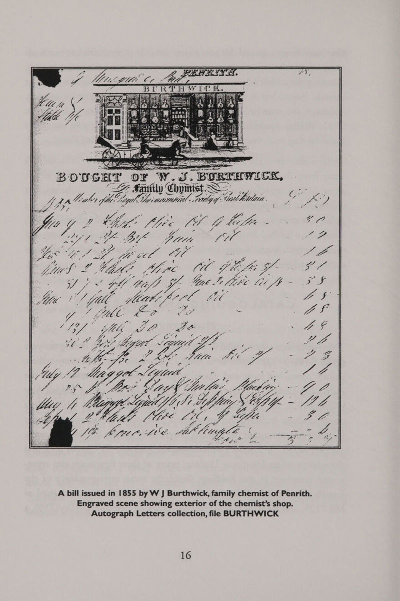 BOUS CHT ‘OF W. SS. BoRrsrMicK, , F% Say Chyinist S- : ff ad pbwki 3} ofl ke. ly Cyl ei muumabio, Lady of: Gul, Dba. 3 : fe i Yes f is ne Ma wi 5 da Mh! fee nA bitin : Be? ua pe ) BY pom all of tae aa ae oe eel” ae oe ie = ES y chil A Mie ga GL: i PO gue dine. ee i pes ee she ae LI “a BF i va Pots oe oe er lites’ + eee Up CZ Gf ad : ; io yr: ye a LS lige ay fo 4 te ea A bill issued in 1855 by W J Burthwick, family chemist of Penrith. Engraved scene showing exterior of the chemist’s shop. Autograph Letters collection, file BURTHWICK