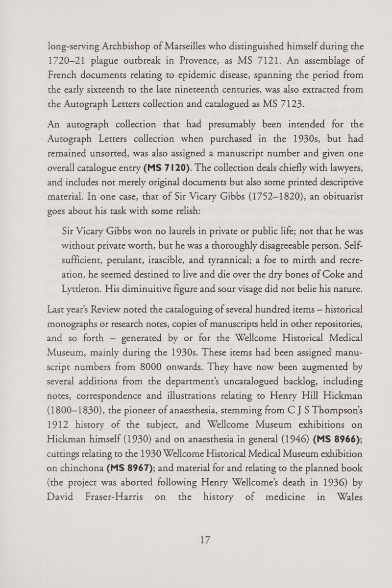 long-serving Archbishop of Marseilles who distinguished himself during the 1720-21 plague outbreak in Provence, as MS 7121. An assemblage of French documents relating to epidemic disease, spanning the period from the early sixteenth to the late nineteenth centuries, was also extracted from the Autograph Letters collection and catalogued as MS 7123. An autograph collection that had presumably been intended for the Autograph Letters collection when purchased in the 1930s, but had remained unsorted, was also assigned a manuscript number and given one © overall catalogue entry (MS 7120). The collection deals chiefly with lawyers, and includes not merely original documents but also some printed descriptive material. In one case, that of Sir Vicary Gibbs (1752-1820), an obituarist goes about his task with some relish: Sir Vicary Gibbs won no laurels in private or public life; not that he was without private worth, but he was a thoroughly disagreeable person. Self- sufficient, petulant, irascible, and tyrannical; a foe to mirth and recre- ation, he seemed destined to live and die over the dry bones of Coke and Lyttleton. His diminuitive figure and sour visage did not belie his nature. Last year’s Review noted the cataloguing of several hundred items — historical monographs or research notes, copies of manuscripts held in other repositories, and so forth — generated by or for the Wellcome Historical Medical Museum, mainly during the 1930s. These items had been assigned manu- script numbers from 8000 onwards. They have now been augmented by several additions from the department’s uncatalogued backlog, including notes, correspondence and illustrations relating to Henry Hill Hickman (1800-1830), the pioneer of anaesthesia, stemming from C J S Thompson’s 1912 history of the subject, and Wellcome Museum exhibitions on Hickman himself (1930) and on anaesthesia in general (1946) (MS 8966); cuttings relating to the 1930 Wellcome Historical Medical Museum exhibition on chinchona (MS 8967); and material for and relating to the planned book (the project was aborted following Henry Wellcome’s death in 1936) by David Fraser-Harris on the history of medicine in Wales
