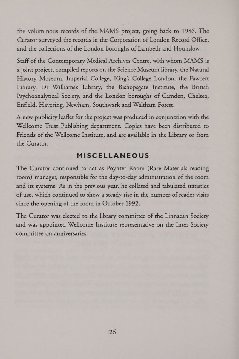 the voluminous records of the MAMS project, going back to 1986. The Curator surveyed the records in the Corporation of London Record Office, and the collections of the London boroughs of Lambeth and Hounslow. Staff of the Contemporary Medical Archives Centre, with whom MAMS is a joint project, compiled reports on the Science Museum library, the Natural History Museum, Imperial College, King’s College London, the Fawcett Library, Dr Williamss Library, the Bishopsgate Institute, the British Psychoanalytical Society, and the London boroughs of Camden, Chelsea, Enfield, Havering, Newham, Southwark and Waltham Forest. A new publicity leaflet for the project was produced in conjunction with the Wellcome Trust Publishing department. Copies have been distributed to Friends of the Wellcome Institute, and are available in the Library or from the Curator. MISCELLANEOUS The Curator continued to act as Poynter Room (Rare Materials reading room) manager, responsible for the day-to-day administration of the room and its systems. As in the previous year, he collated and tabulated statistics of use, which continued to show a steady rise in the number of reader visits since the opening of the room in October 1992. The Curator was elected to the library committee of the Linnaean Society and was appointed Wellcome Institute representative on the Inter-Society committee on anniversaries.