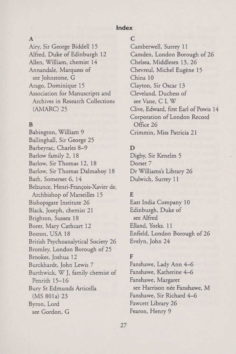 Airy, Sir George Biddell 15 Alfred, Duke of Edinburgh 12 Allen, William, chemist 14 Annandale, Marquess of see Johnstone, G Arago, Dominique 15 Association for Manuscripts and Archives in Research Collections (AMARC) 25 B Babington, William 9 Ballinghall, Sir George 25 Barbeyrac, Charles 8-9 Barlow family 2, 18 Barlow, Sir Thomas 12, 18 Barlow, Sir Thomas Dalmahoy 18 Bath, Somerset 6, 14 Belzunce, Henri-Francois-Xavier de, Archbishop of Marseilles 15 Bishopsgate Institute 26 Black, Joseph, chemist 21 Brighton, Sussex 18 Borer, Mary Cathcart 12 Boston, USA 18 British Psychoanalytical Society 26 Bromley, London Borough of 25 Brookes, Joshua 12 Burckhardt, John Lewis 7 Burthwick, W J, family chemist of Penrith 15-16 Bury St Edmunds Articella (MS 801a) 23 Byron, Lord Camberwell, Surrey 11 Camden, London Borough of 26 Chelsea, Middlesex 13, 26 Chevreul, Michel Eugéne 15 China 10 Clayton, Sir Oscar 13 Cleveland, Duchess of see Vane, C L W Clive, Edward, first Earl of Powis 14 Corporation of London Record Office 26 Crimmin, Miss Patricia 21 D Digby, Sir Kenelm 5 Dorset 7 Dr Williams's Library 26 Dulwich, Surrey 11 E East India Company 10 Edinburgh, Duke of see Alfred Elland, Yorks. 11 Enfield, London Borough of 26 Evelyn, John 24 F Fanshawe, Lady Ann 4—6 Fanshawe, Katherine 4-6 Fanshawe, Margaret see Harrison née Fanshawe, M Fanshawe, Sir Richard 4—6 Fawcett Library 26
