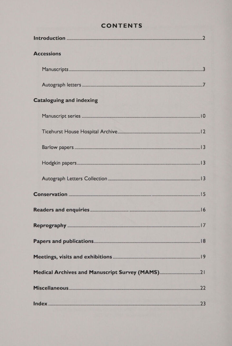 CONTENTS INEFORUCEHION oiasicicduiatescenpannccccdonmeoan eee ee eee ee 2 Accessions PIRIUS ED IDES sssececsvitezccannsnotosesoosiesnios becyacesduceteeeeeanageas octane merece ae 3 PRELO BMAD LOCC RS sacs essis Boies Wes csnesteee oe ae ae ee ee 7 Cataloguing and indexing MaMUSCRIDESOTICS fc 5 ii 2 cesta lesi erste etesteemn eee ee 10 Ficehurst House Hospital Archive. 2s ccac5cic-c5s sess -cccss esovanxsesahetensmsanneteeceeeh 12 BAariOW: DODEIS scsi cee .cscsadsascadisacstiouctodies. enacts ssl pecan me ee eee 13 PROGR AIA DONS isos cacc5 005/555 canaiasoca sous cevecesveuas ioeta mbseoneas the greapaer a= Deiee oa eee 13 Autograph letters Coleetion <5 sii sco2s, sees seaccecseancotepeieccce acre ee ee 13 SFIS ON VACIONN icscstis cascades sat valeur eastern Bie oeiec dee oe eee «tS Readers and enquiries .................cceeee EE eR ot EE Nc Mtoe OES 16 Reprography .............: cesses sessseeennnsennnnenennennnaneneencnnennentes ics pcreespeaata rns 17 PADEIS ARG PUDNCACONS 505. ..sic.s2dsecocincnsttereteuatoetceedaanisncttommnree eee eee 18 Meetings, visits and Exhibition 2... essesseseseeteneeeeseeeeeeneseneseeeeeeees 19 Medical Archives and Manuscript Survey (MAMS)............0.0 ee 2 BPR CARN NUE UES sss seesnb os ac nah ces wir nsseden pe Soaceu unset Banea cea an xnaee eateaee 22