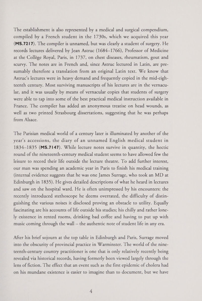 The establishment is also represented by a medical and surgical compendium, compiled by a French student in the 1730s, which we acquired this year (MS.7217). The compiler is unnamed, but was clearly a student of surgery. He records lectures delivered by Jean Astruc (1684-1766), Professor of Medicine at the Collége Royal, Paris, in 1737, on chest diseases, rheumatism, gout and scurvy. The notes are in French and, since Astruc lectured in Latin, are pre- sumably therefore a translation from an original Latin text. We know that Astruc’s lectures were in heavy demand and frequently copied in the mid-eigh- teenth century. Most surviving manuscripts of his lectures are in the vernacu- lar, and it was usually by means of vernacular copies that students of surgery were able to tap into some of the best practical medical instruction available in France. The compiler has added an anonymous treatise on head wounds, as well as two printed Strasbourg dissertations, suggesting that he was perhaps from Alsace. The Parisian medical world of a century later is illuminated by another of the year’s accessions, the diary of an unnamed English medical student in 1834-1835 (MS.7147). While lecture notes survive in quantity, the hectic round of the nineteenth-century medical student seems to have allowed few the leisure to record their life outside the lecture theatre. To add further interest, our man was spending an academic year in Paris to finish his medical training (internal evidence suggests that he was one James Surrage, who took an MD at Edinburgh in 1835). He gives detailed descriptions of what he heard in lectures and saw on the hospital ward. He is often unimpressed by his encounters: the recently introduced stethoscope he deems overrated, the difficulty of distin- guishing the various noises it disclosed proving an obstacle to utility. Equally fascinating are his accounts of life outside his studies; his chilly and rather lone- ly existence in rented rooms, drinking bad coffee and having to put up with music coming through the wall — the authentic note of student life in any era. After his brief sojourn at the top table in Edinburgh and Paris, Surrage moved into the obscurity of provincial practice in Warminster. The world of the nine- teenth-century country practitioner is one that is only relatively recently being revealed via historical records, having formerly been viewed largely through the lens of fiction. The effect that an event such as the first epidemic of cholera had on his mundane existence is easier to imagine than to document, but we have