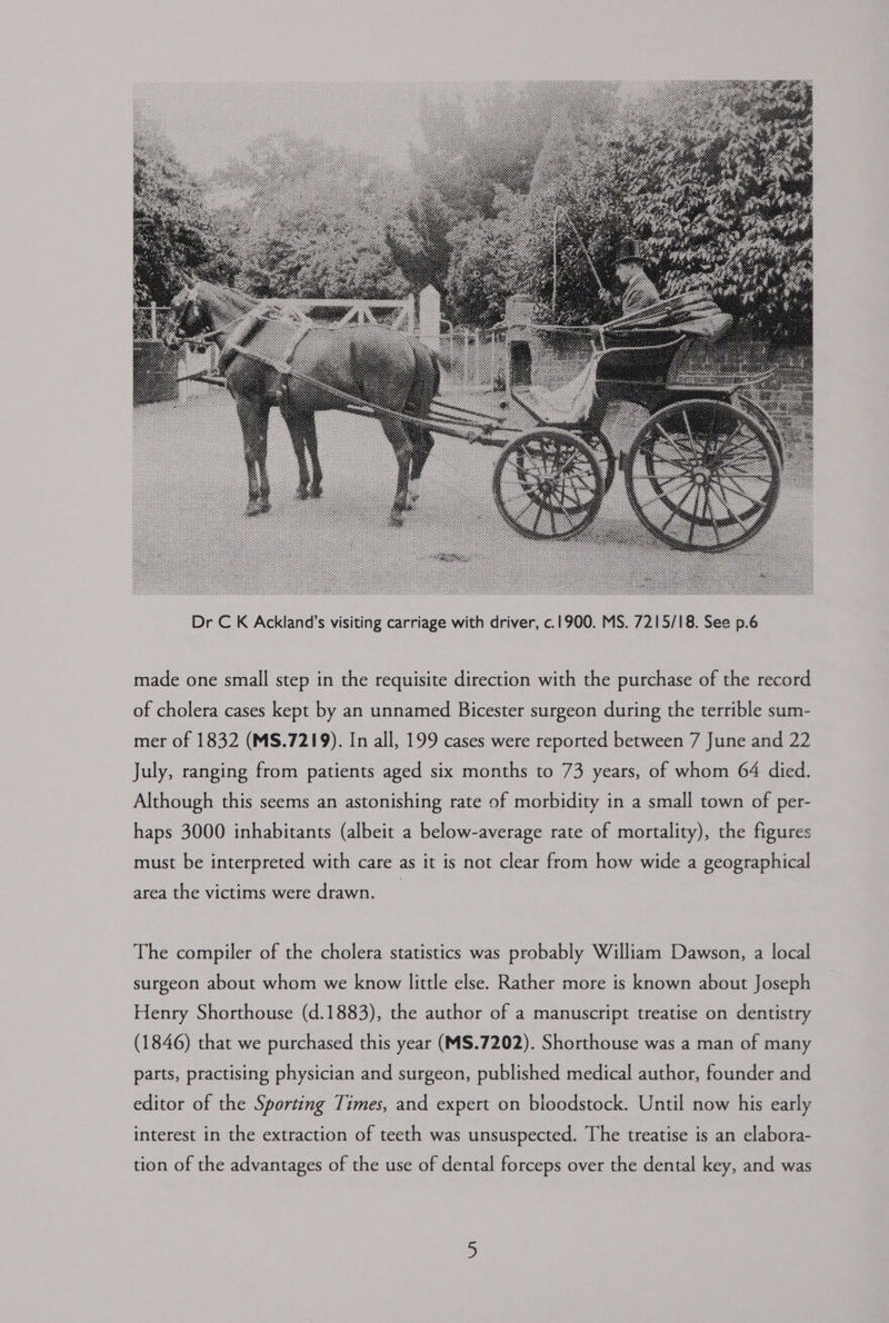made one small step in the requisite direction with the purchase of the record of cholera cases kept by an unnamed Bicester surgeon during the terrible sum- mer of 1832 (MS.7219). In all, 199 cases were reported between 7 June and 22 July, ranging from patients aged six months to 73 years, of whom 64 died. Although this seems an astonishing rate of morbidity in a small town of per- haps 3000 inhabitants (albeit a below-average rate of mortality), the figures must be interpreted with care as it is not clear from how wide a geographical area the victims were drawn. The compiler of the cholera statistics was probably William Dawson, a local surgeon about whom we know little else. Rather more is known about Joseph Henry Shorthouse (d.1883), the author of a manuscript treatise on dentistry (1846) that we purchased this year (MS.7202). Shorthouse was a man of many parts, practising physician and surgeon, published medical author, founder and editor of the Sporting Times, and expert on bloodstock. Until now his early interest in the extraction of teeth was unsuspected. The treatise is an elabora- tion of the advantages of the use of dental forceps over the dental key, and was