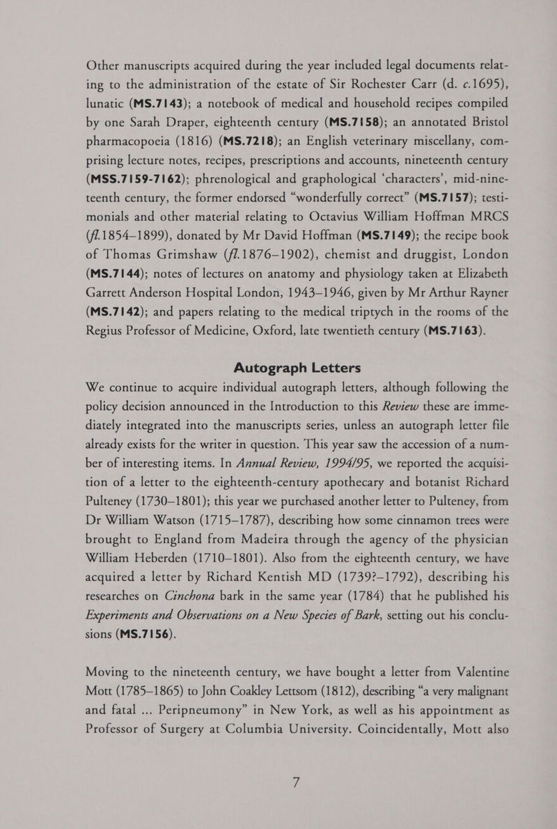 Other manuscripts acquired during the year included legal documents relat- ing to the administration of the estate of Sir Rochester Carr (d. ¢.1695), lunatic (MS.7143); a notebook of medical and household recipes compiled by one Sarah Draper, eighteenth century (MS.7158); an annotated Bristol pharmacopoeia (1816) (MS.7218); an English veterinary miscellany, com- prising lecture notes, recipes, prescriptions and accounts, nineteenth century (MSS.7159-7162); phrenological and graphological ‘characters’, mid-nine- teenth century, the former endorsed “wonderfully correct” (MS.7157); testi- monials and other material relating to Octavius William Hoffman MRCS (f1.1854-1899), donated by Mr David Hoffman (MS.7149); the recipe book of Thomas Grimshaw (f1.1876-1902), chemist and druggist, London (MS.7144); notes of lectures on anatomy and physiology taken at Elizabeth Garrett Anderson Hospital London, 1943-1946, given by Mr Arthur Rayner (MS.7142); and papers relating to the medical triptych in the rooms of the Regius Professor of Medicine, Oxford, late twentieth century (MS.7163). Autograph Letters We continue to acquire individual autograph letters, although following the policy decision announced in the Introduction to this Review these are imme- diately integrated into the manuscripts series, unless an autograph letter file already exists for the writer in question. This year saw the accession of a num- ber of interesting items. In Annual Review, 1994/95, we reported the acquisi- tion of a letter to the eighteenth-century apothecary and botanist Richard Pulteney (1730-1801); this year we purchased another letter to Pulteney, from Dr William Watson (1715-1787), describing how some cinnamon trees were brought to England from Madeira through the agency of the physician William Heberden (1710-1801). Also from the eighteenth century, we have acquired a letter by Richard Kentish MD (1739?-1792), describing his researches on Cinchona bark in the same year (1784) that he published his Experiments and Observations on a New Species of Bark, setting out his conclu- sions (MS.7156). Moving to the nineteenth century, we have bought a letter from Valentine Mott (1785-1865) to John Coakley Lettsom (1812), describing “a very malignant and fatal ... Peripneumony” in New York, as well as his appointment as Professor of Surgery at Columbia University. Coincidentally, Mott also