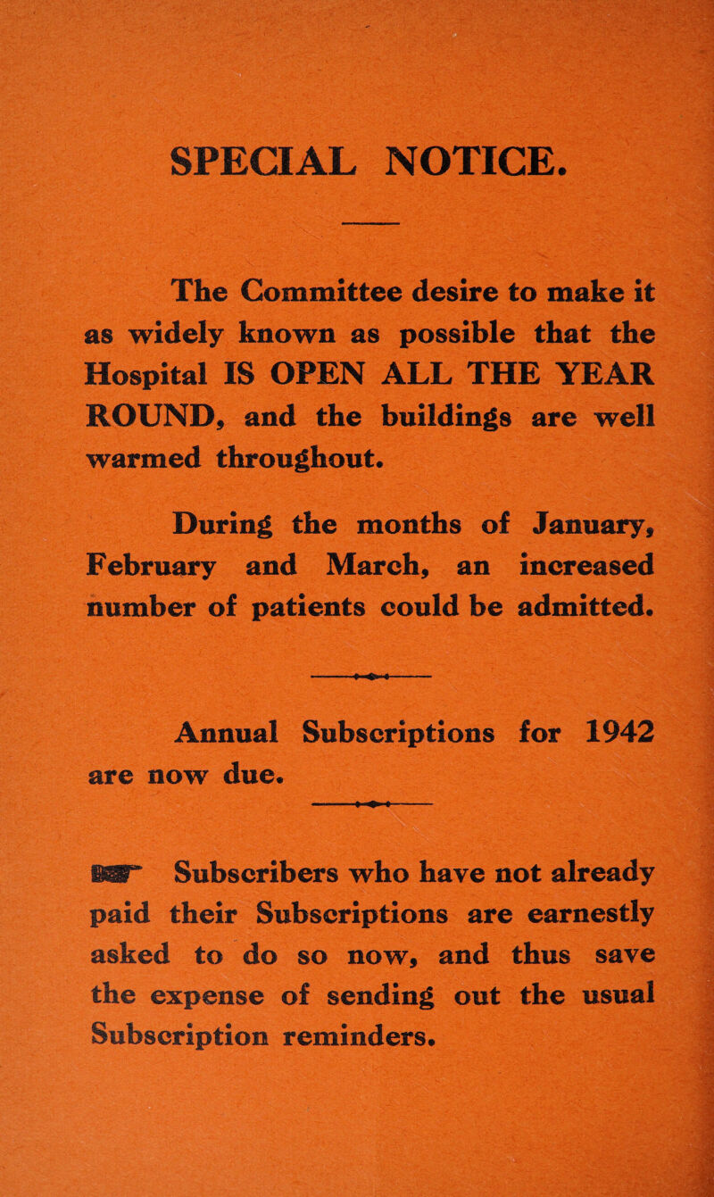 ?■ SPECIAL NOTICE. The Committee desire to make it as widely known as possible that the Hospital IS OPEN ALL THE YEAR ROUND, and the buildings are well warmed throughout. During the months of January, February and March, an increased number of patients could be admitted. >- Annual Subscriptions for 1942 are now due. Bar Subscribers who have not already paid their Subscriptions are earnestly asked to do so now, and thus save the expense of sending out the usual Subscription reminders.