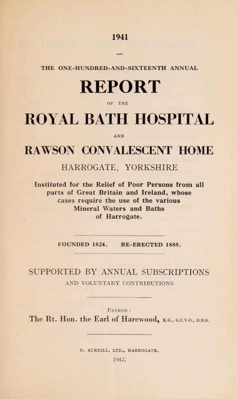 1941 THE ONE-HUNDRED-AND-SIXTEENTH ANNUAL REPORT OF THE ROYAL BATH HOSPITAL AND RAWSON CONVALESCENT HOME HARROGATE, YORKSHIRE Instituted for the Relief of Poor Persons from all parts of Great Britain and Ireland, whose cases require the use of the various Mineral Waters and Baths of Harrogate. FOUNDED 1824. RE-ERECTED 1888. SUPPORTED BY ANNUAL SUBSCRIPTIONS AND VOLUNTARY CONTRIBUTIONS Patron : The Rt. Hon. the Earl of Harewood* k.g., g.c.v.o., d.s.o. R. ACKRILL, LTD., HARROGATE. 1942.