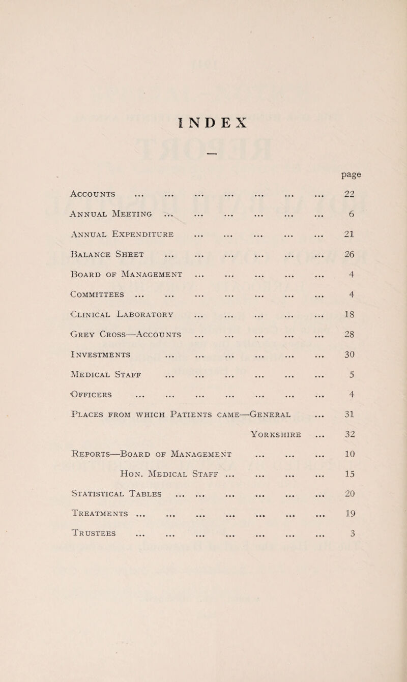 INDEX Accounts Annual Meeting Annual Expenditure Balance Sheet Board of Management Committees Clinical Laboratory Grey Cross—Accounts Investments Medical Staff •Officers Places from which Patients came—General Yorkshire Beports—Board of Management Hon. Medical Staff ... Statistical Tables . Treatments ... ... ... ... ... ... Trustees page 22 6 21 26 4 4 18 28 30 5 4 31 32 10 15 20 19 3