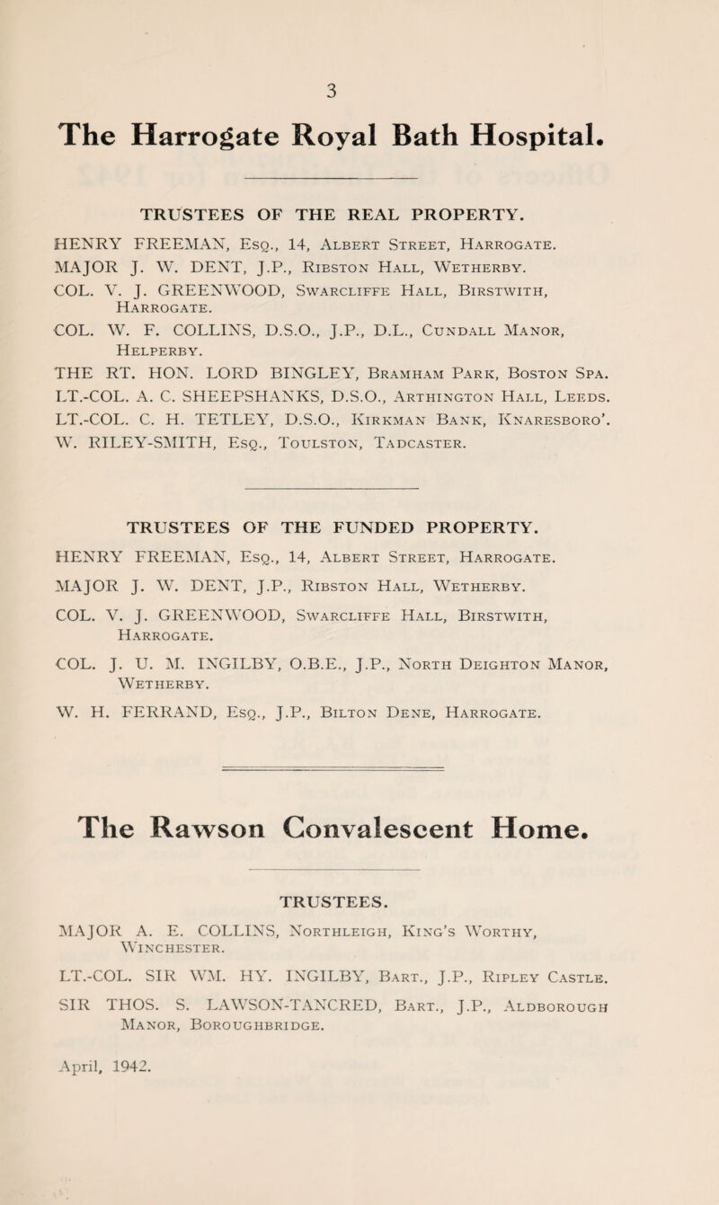 The Harrogate Royal Bath Hospital. TRUSTEES OF THE REAL PROPERTY. HENRY FREEMAN, Esq., 14, Albert Street, Harrogate. MAJOR J. W. DENT, J.P., Ribston Hall, Wetherby. COL. \r. J. GREENWOOD, Swarcliffe Hall, Birstwith, Harrogate. COL. W. F. COLLINS, D.S.O., J.P., D.L., Cundall Manor, Helperby. THE RT. HON. LORD BINGLEY, Bramham Park, Boston Spa. LT.-COL. A. C. SHEEPSHANKS, D.S.O., Arthington Hall, Leeds. LT.-COL. C. H. TETLEY, D.S.O., Kirkman Bank, Knaresboro’. W. RILEY-SMITH, Esq., Toulston, Tadcaster. TRUSTEES OF THE FUNDED PROPERTY. HENRY FREEMAN, Esq., 14, Albert Street, Harrogate. MAJOR J. W. DENT, J.P., Ribston Hall, Wetherby. COL. V. J. GREENWOOD, Swarcliffe Hall, Birstwith, Harrogate. COL. J. U. M. INGXLBY, O.B.E., J.P., North Deighton Manor, Wetherby. W. H. FERRAND, Esq., J.P., Bilton Dene, Harrogate. The Rawson Convalescent Home. TRUSTEES. MAJOR A. E. COLLINS, Northleigh, King’s Worthy, Winchester. LT.-COL. SIR WM. HY. INGILBY, Bart., J.P., Ripley Castle. SIR THOS. S. LAWSON-TANCRED, Bart., J.P., Aldborough Manor, Boroughbridge. April, 1942.