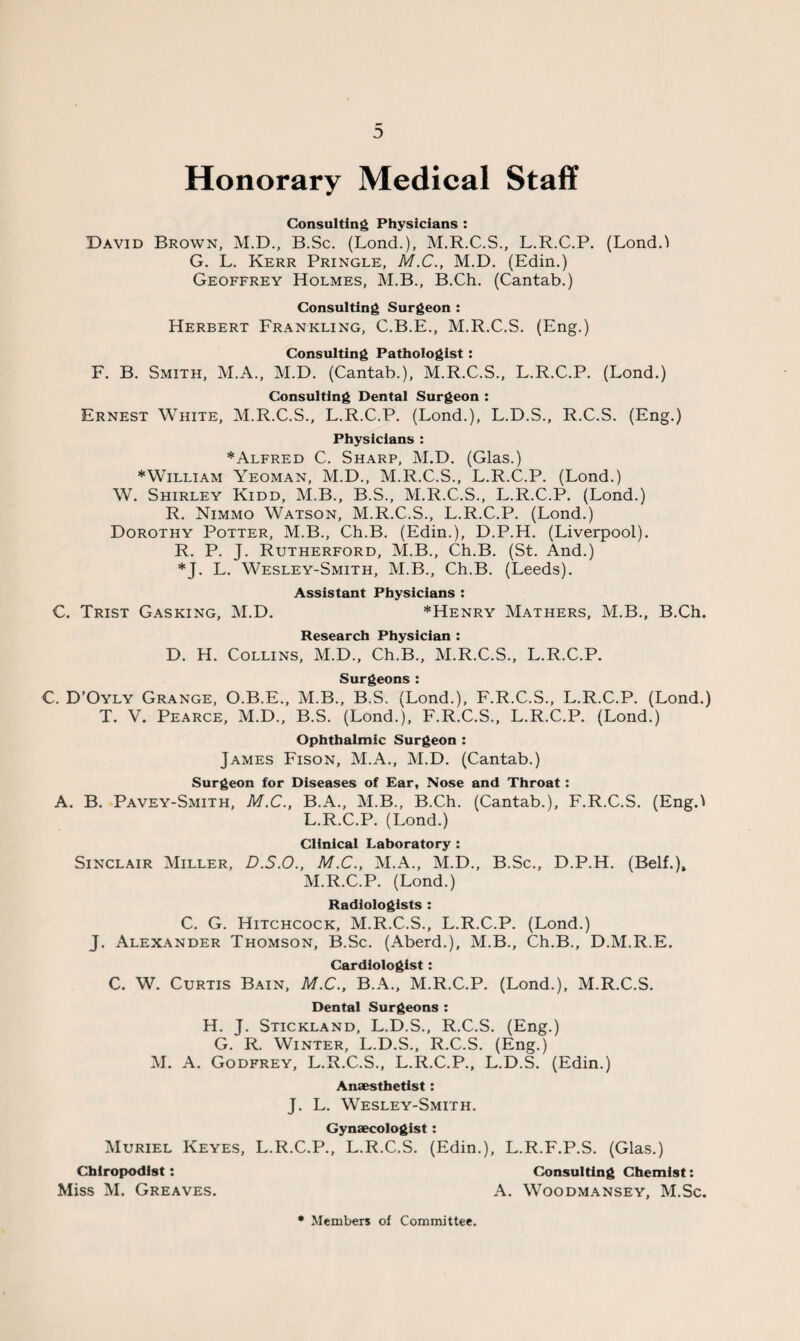 :> Honorary Medical Staff Consulting Physicians : David Brown, M.D., B.Sc. (Lond.), M.R.C.S., L.R.C.P. (Lond.l G. L. Kerr Pringle, M.C., M.D. (Edin.) Geoffrey Holmes, M.B., B.Ch. (Cantab.) Consulting Surgeon : Herbert Frankling, C.B.E., M.R.C.S. (Eng.) Consulting Pathologist: F. B. Smith, M.A., M.D. (Cantab.), M.R.C.S., L.R.C.P. (Lond.) Consulting Dental Surgeon : Ernest White, M.R.C.S., L.R.C.P. (Lond.), L.D.S., R.C.S. (Eng.) Physicians : *Alfred C. Sharp, M.D. (Glas.) * William Yeoman, M.D., M.R.C.S., L.R.C.P. (Lond.) W. Shirley Kidd, M.B., B.S., M.R.C.S., L.R.C.P. (Lond.) R. Nimmo Watson, M.R.C.S., L.R.C.P. (Lond.) Dorothy Potter, M.B., Ch.B. (Edin.), D.P.H. (Liverpool). R. P. J. Rutherford, M.B., Ch.B. (St. And.) *J. L. Wesley-Smith, M.B., Ch.B. (Leeds). Assistant Physicians : C. Trist Gasking, M.D. *Henry Mathers, M.B., B.Ch. Research Physician : D. H. Collins, M.D., Ch.B., M.R.C.S., L.R.C.P. Surgeons : C. D’Oyly Grange, O.B.E., M.B., B.S. (Lond.), F.R.C.S., L.R.C.P. (Lond.) T. V. Pearce, M.D., B.S. (Lond.), F.R.C.S., L.R.C.P. (Lond.) Ophthalmic Surgeon : James Fison, M.A., M.D. (Cantab.) Surgeon for Diseases of Ear, Nose and Throat: A. B. Pavey-Smith, M.C., B.A., M.B., B.Ch. (Cantab.), F.R.C.S. (Eng.! L. R.C.P. (Lond.) Clinical Laboratory : Sinclair Miller, D.S.O., M.C., M.A., M.D., B.Sc., D.P.H. (Belf.), M. R.C.P. (Lond.) Radiologists : C. G. Hitchcock, M.R.C.S., L.R.C.P. (Lond.) J. Alexander Thomson, B.Sc. (Aberd.), M.B., Ch.B., D.M.R.E. Cardiologist: C. W. Curtis Bain, M.C., B.A., M.R.C.P. (Lond.), M.R.C.S. Dental Surgeons : H. J. Stickland, L.D.S., R.C.S. (Eng.) G. R. Winter, L.D.S., R.C.S. (Eng.) M. A. Godfrey, L.R.C.S., L.R.C.P., L.D.S. (Edin.) Anaesthetist: J. L. Wesley-Smith. Gynaecologist: Muriel Keyes, L.R.C.P., L.R.C.S. (Edin.), L.R.F.P.S. (Glas.) Chiropodist: Consulting Chemist: Miss M. Greaves. A. Woodmansey, M.Sc. • Members of Committee.