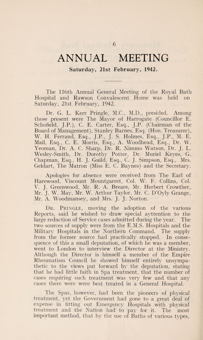 ANNUAL MEETING Saturday, 21st February, 1942. The 116th Annual General Meeting of the Royal Bath Hospital and Rawson Convalescent Home was held on Saturday, 21st February, 1942. Dr. G. L. Kerr Pringle, M.C., M.D., presided. Among those present were The Mayor of Harrogate (Councillor E. Schofield, J.P.), C. E. Carter, Esq., J.P. (Chairman of the Board of Management), Stanley Barnes, Esq. (Hon. Treasurer), W. H. Ferrand, Esq., J.P., J. S. Holmes, Esq., J.P., M. E. Mail, Esq., C. E. Morris, Esq., A. Woodhead, Esq., Dr. W. Yeoman, Dr. A. C. Sharp, Dr. R. Nimmo Watson, Dr. J. L. Wesley-Smith, Dr. Dorothy Potter, Dr. Muriel Keyes, G. Chapman, Esq., H. J. Guild, Esq., C. J. Simpson, Esq., Mrs. Geldart, The Matron (Miss E. C. Baynes) and the Secretary. Apologies for absence were received from The Earl of Harewood, Viscount Mountgarret, Col. W. F. Collins, Col. V. J. Greenwood, Mr. R. A. Breare, Mr. Herbert Crowther, Mr. J. W. May, Mr. W. Arthur Taylor, Mr. C. D’Oyly Grange,, Mr. A. Woodmansey, and Mrs. J. J. Norton. Dr. Pringle, moving the adoption of the various Reports, said he wished to draw special ayttention to the large reduction of Service cases admitted during the year. The two sources of supply were from the E.M.S. Hospitals and the Military Hospitals in the Northern Command. The supply from the former source had practically stopped. In conse¬ quence of this a small deputation, of which he was a member, went to London to interview the Director at the Ministry. Although the Director is himself a member of the Empire Rheumatism Council he showed himself entirely unsympa¬ thetic to the views put forward by the deputation, stating that he had little faith in Spa treatment, that the number of cases requiring such treatment was very few and that any cases there were were best treated in a General Hospital. The Spas, however, had been the pioneers of physical treatment, yet the Government had gone to a great deal of expense in fitting out Emergency Hospitals with physical treatment and the Nation had to pay for it. The most important method, that by the use of Baths of various types.