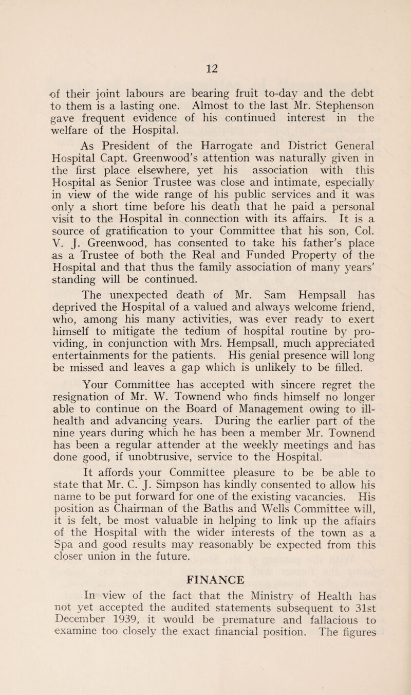 of their joint labours are bearing fruit to-day and the debt to them is a lasting one. Almost to the last Mr. Stephenson gave frequent evidence of his continued interest in the welfare of the Hospital. As President of the Harrogate and District General Hospital Capt. Greenwood’s attention was naturally given in the first place elsewhere, yet his association with this Hospital as Senior Trustee was close and intimate, especially in view of the wide range of his public services and it was only a short time before his death that he paid a personal visit to the Hospital in connection with its affairs. It is a source of gratification to your Committee that his son, Col. V. J. Greenwood, has consented to take his father’s place as a Trustee of both the Real and Funded Property of the Hospital and that thus the family association of manj^ years’ standing will be continued. The unexpected death of Mr. Sam Hempsall has deprived the Hospital of a valued and always welcome friend, who, among his many activities, was ever ready to exert himself to mitigate the tedium of hospital routine by pro¬ viding, in conjunction with Mrs. Hempsall, much appreciated entertainments for the patients. His genial presence will long be missed and leaves a gap which is unlikely to be filled. Your Committee has accepted with sincere regret the resignation of Mr. W. Townend who finds himself no longer able to continue on the Board of Management owing to ill- health and advancing years. During the earlier part of the nine years during which he has been a member Mr. Townend has been a regular attender at the weekly meetings and has done good, if unobtrusive, service to the Hospital. It affords your Committee pleasure to be be able to state that Mr. C. J. Simpson has kindly consented to allow his name to be put forward for one of the existing vacancies. His position as Chairman of the Baths and Wells Committee will, it is felt, be most valuable in helping to link up the affairs of the Hospital with the wider interests of the town as a Spa and good results may reasonably be expected from this closer union in the future. FINANCE In view of the fact that the Ministry of Health has not yet accepted the audited statements subsequent to 31st December 1939, it would be premature and fallacious to examine too closely the exact financial position. The figures