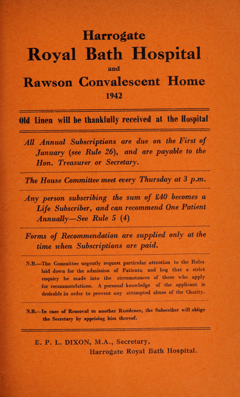 Harrogate Royal Bath Hospital and Raws on Convalescent Home 1942 Did Linen will be thankfully received at the Hospital All Annual Subscriptions are due on the First of January {see Rule 26\ and are payable to the Hon. Treasurer or Secretary. The House Committee meet every Thursday at 3 p.m. Any person subscribing the sum of £40 becomes a Life Subscriber, and can recommend One Patient Annually—-See Rule 5 (4) Forms of Recommendation are supplied only at the time when Subscriptions are paid. N.B.—-The Committee urgently request particular attention to the Rules laid down for the admission of Patients, and beg that a strict enquiry be made into the circumstances of those who apply for recommendations. A personal knowledge of the applicant is desirable in order to prevent any attempted abuse of the Charity. N.B.—In case of Removal to another Residence, the Subscriber will oblige the Secretary by apprising him thereof. E. P. L. DIXON, M.A., Secretary, Harrogate Royal Bath Hospital.