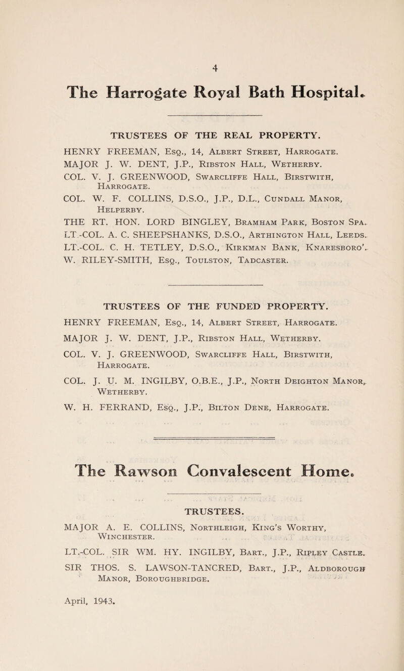 The Harrogate Royal Bath Hospital* TRUSTEES OF THE REAL PROPERTY. HENRY FREEMAN, Esq., 14, Albert Street, Harrogate. MAJOR J. W. DENT, J.P., Ribston Hall, Wetherby. COL. V. J. GREENWOOD, Swarcliffe Hall, Birstwith, Harrogate. COL. W. F. COLLINS, D.S.O., J.P., D.L., Cundall Manor, Helperby. THE RT. HON. LORD BINGLEY, Bramham Park, Boston Spa. LT.-COL. A. C. SHEEPSHANKS, D.S.O., Arthington Hall, Leeds. LT.-COL. C. H. TETLEY, D.S.O., Kirkman Bank, Knaresboro’.. W. RILEY-SMITH, Esq., Toulston, Tadcaster. TRUSTEES OF THE FUNDED PROPERTY. HENRY FREEMAN, Esq., 14, Albert Street, Harrogate. MAJOR J. W. DENT, J.P., Ribston Hall, Wetherby. COL. V. J. GREENWOOD, Swarcliffe Hall, Birstwith, Harrogate. COL. J. U. M. INGILBY, O.B.E., J.P., North Deighton Manor,, Wetherby. W. H. FERRAND, Esq., J.P., Bilton Dene, Harrogate. The Rawson Convalescent Home. TRUSTEES. MAJOR A. E. COLLINS, Northleigh, King’s Worthy, Winchester. LT.-COL. SIR WM. HY. INGILBY, Bart., J.P., Ripley Castle. SIR THOS. S. LAWSON-TANCRED, Bart., J.P., Aldborough Manor, Boroughbridge. April, 1943,
