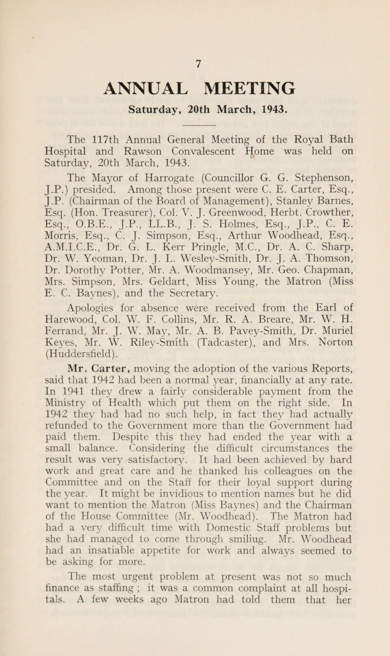 ANNUAL MEETING Saturday, 20th March, 1943. The 117th Annual General Meeting of the Royal Bath Hospital and Rawson Convalescent Home was held on Saturday, 20th March, 1943. The Mayor of Harrogate (Councillor G. G. Stephenson, J.P.) presided. Among those present were C. E. Carter, Esq., J.P. (Chairman of the Board of Management), Stanley Barnes, Esq. (Hon. Treasurer), Col. V. J. Greenwood, Herbt. Crowther, Esq., O.B.E., J.P., LL.B., J. S. Holmes, Esq., J.P., C. E. Morris, Esq., C. J. Simpson, Esq., Arthur Woodhead, Esq., A.M.I.C.E., Dr. G. L. Kerr Pringle, M.C., Dr. A. C. Sharp, Dr. W. Yeoman, Dr. J. L. Wesley-Smith, Dr. J. A. Thomson, Dr. Dorothy Potter, Mr. A. Woodmansey, Mr. Geo. Chapman, Mrs. Simpson, Mrs. Geldart, Miss Young, the Matron (Miss E. C. Baynes), and the Secretary. Apologies for absence were received from the Earl of Harewood, Col. W. F. Collins, Mr. R. A. Breare, Mr. W. H. Ferrand, Mr. J. W. May, Mr. A. B. Pavey-Smith, Dr. Muriel Keyes, Mr. W. Rile3/-Smith (Tadcaster), and Mrs. Norton (Huddersfield). Mr. Garter, moving the adoption of the various Reports, said that 1942 had been a normal year, financially at any rate. In 1941 they drew a fairly considerable payment from the Ministry of Health which put them on the right side. In 1942 they had had no such help, in fact they had actually refunded to the Government more than the Government had paid them. Despite this they had ended the year with a small balance. Considering the difficult circumstances the result was very satisfactory. It had been achieved by hard work and great care and he thanked his colleagues on the Committee and on the Staff for their loyal support during the year. It might be invidious to mention names but he did want to mention the Matron (Miss Baynes) and the Chairman of the House Committee (Mr. Woodhead). The Matron had had a very difficult time with Domestic Staff problems but she had managed to come through smiliug. Mr. Woodhead had an insatiable appetite for work and always seemed to be asking for more. The most urgent problem at present was not so much finance as staffing ; it was a common complaint at all hospi¬ tals. A few weeks ago Matron had told them that her
