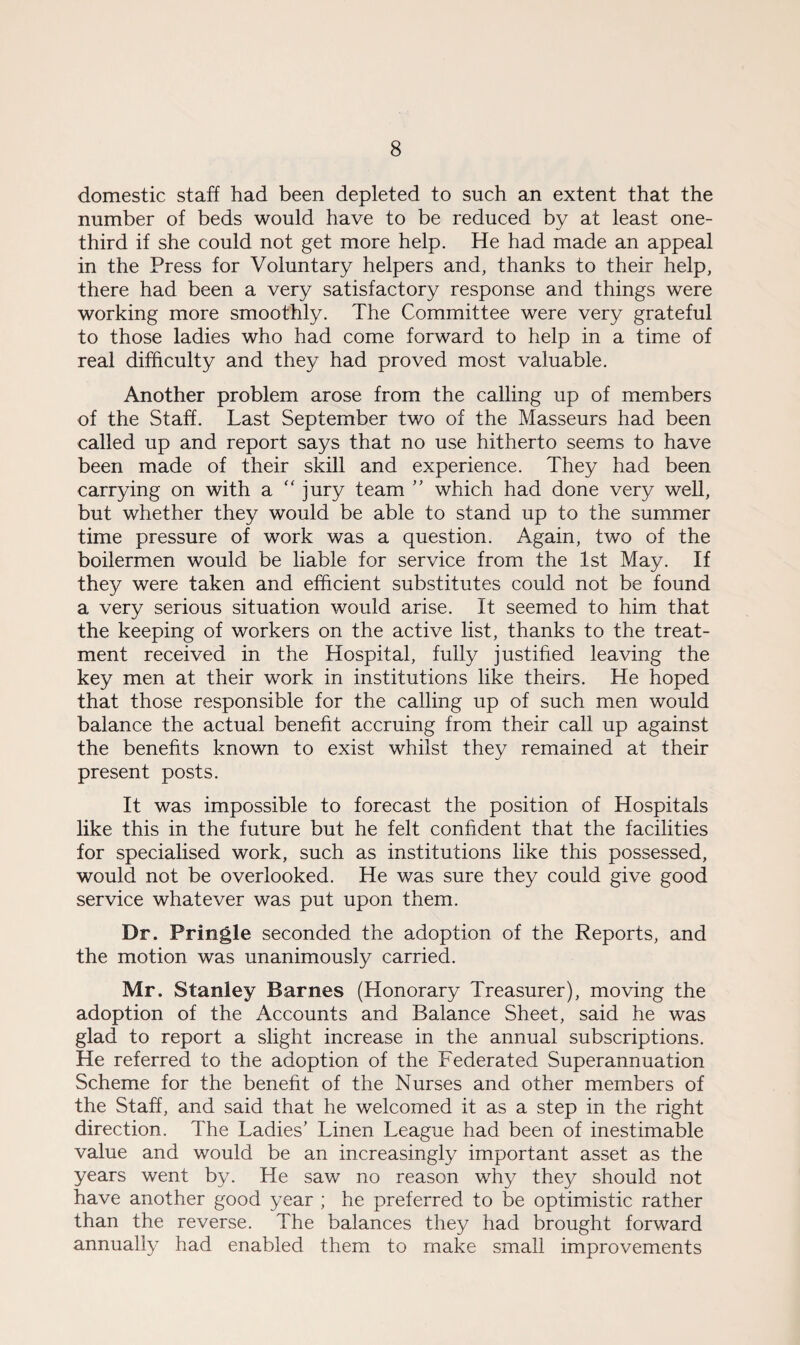 domestic staff had been depleted to such an extent that the number of beds would have to be reduced by at least one- third if she could not get more help. He had made an appeal in the Press for Voluntary helpers and, thanks to their help, there had been a very satisfactory response and things were working more smoothly. The Committee were very grateful to those ladies who had come forward to help in a time of real difficulty and they had proved most valuable. Another problem arose from the calling up of members of the Staff. Last September two of the Masseurs had been called up and report says that no use hitherto seems to have been made of their skill and experience. They had been carrying on with a “ jury team ” which had done very well, but whether they would be able to stand up to the summer time pressure of work was a question. Again, two of the boilermen would be liable for service from the 1st May. If they were taken and efficient substitutes could not be found a very serious situation would arise. It seemed to him that the keeping of workers on the active list, thanks to the treat¬ ment received in the Hospital, fully justified leaving the key men at their work in institutions like theirs. He hoped that those responsible for the calling up of such men would balance the actual benefit accruing from their call up against the benefits known to exist whilst they remained at their present posts. It was impossible to forecast the position of Hospitals like this in the future but he felt confident that the facilities for specialised work, such as institutions like this possessed, would not be overlooked. He was sure they could give good service whatever was put upon them. Dr. Pringle seconded the adoption of the Reports, and the motion was unanimously carried. Mr. Stanley Barnes (Honorary Treasurer), moving the adoption of the Accounts and Balance Sheet, said he was glad to report a slight increase in the annual subscriptions. He referred to the adoption of the Federated Superannuation Scheme for the benefit of the Nurses and other members of the Staff, and said that he welcomed it as a step in the right direction. The Ladies' Linen League had been of inestimable value and would be an increasingly important asset as the years went by. He saw no reason why they should not have another good year ; he preferred to be optimistic rather than the reverse. The balances they had brought forward annually had enabled them to make small improvements