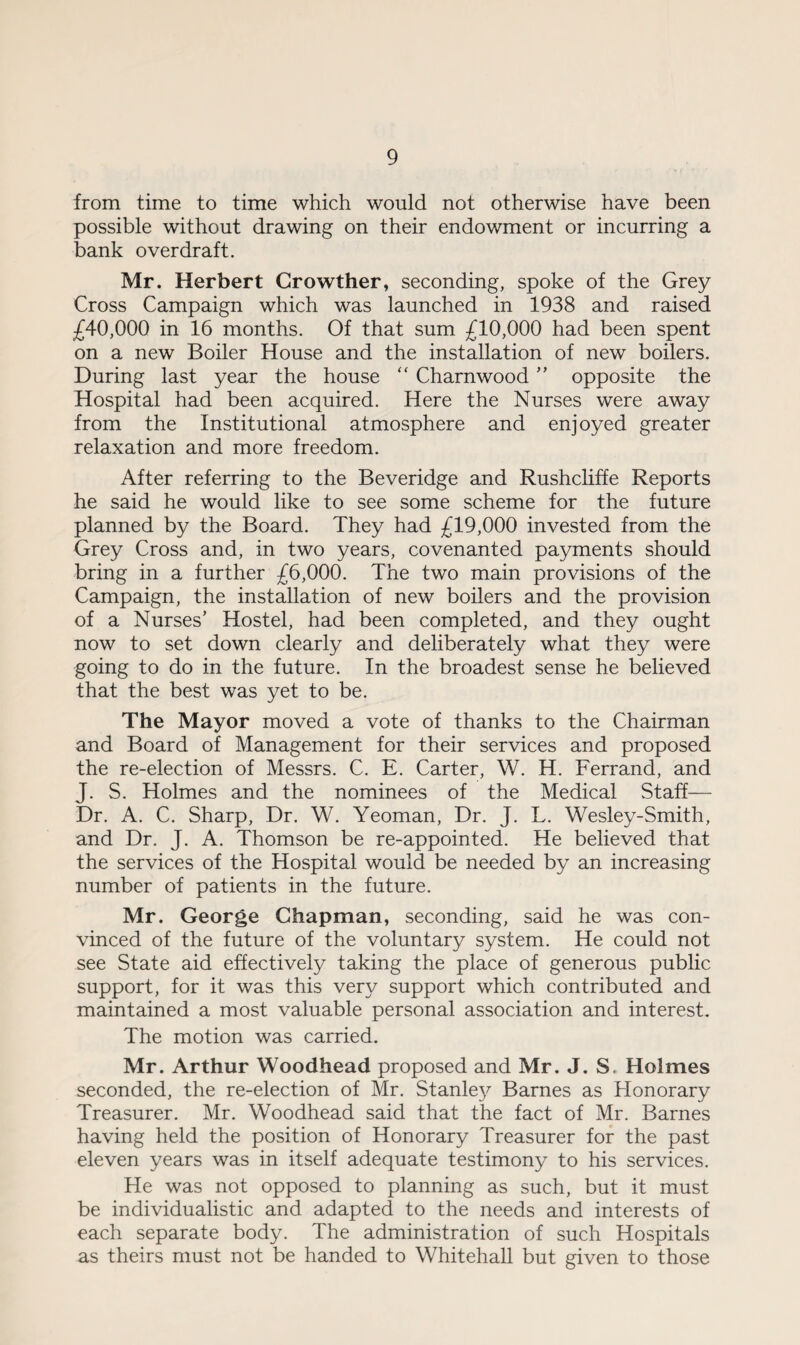 from time to time which would not otherwise have been possible without drawing on their endowment or incurring a bank overdraft. Mr. Herbert Crowther, seconding, spoke of the Grey Cross Campaign which was launched in 1938 and raised £40,000 in 16 months. Of that sum £10,000 had been spent on a new Boiler House and the installation of new boilers. During last year the house “ Charnwood ” opposite the Hospital had been acquired. Here the Nurses were away from the Institutional atmosphere and enjoyed greater relaxation and more freedom. After referring to the Beveridge and Rushcliffe Reports he said he would like to see some scheme for the future planned by the Board. They had £19,000 invested from the Grey Cross and, in two years, covenanted payments should bring in a further £6,000. The two main provisions of the Campaign, the installation of new boilers and the provision of a Nurses’ Hostel, had been completed, and they ought now to set down clearly and deliberately what they were going to do in the future. In the broadest sense he believed that the best was yet to be. The Mayor moved a vote of thanks to the Chairman and Board of Management for their services and proposed the re-election of Messrs. C. E. Carter, W. H. Ferrand, and J. S. Holmes and the nominees of the Medical Staff— Dr. A. C. Sharp, Dr. W. Yeoman, Dr. J. L. Wesley-Smith, and Dr. J. A. Thomson be re-appointed. He believed that the services of the Hospital would be needed by an increasing number of patients in the future. Mr. George Chapman, seconding, said he was con¬ vinced of the future of the voluntary system. He could not see State aid effectively taking the place of generous public support, for it was this very support which contributed and maintained a most valuable personal association and interest. The motion was carried. Mr. Arthur Woodhead proposed and Mr. J. S. Holmes seconded, the re-election of Mr. Stanley Barnes as Honorary Treasurer. Mr. Woodhead said that the fact of Mr. Barnes having held the position of Honorary Treasurer for the past eleven years was in itself adequate testimony to his services. He was not opposed to planning as such, but it must be individualistic and adapted to the needs and interests of each separate body. The administration of such Hospitals as theirs must not be handed to Whitehall but given to those