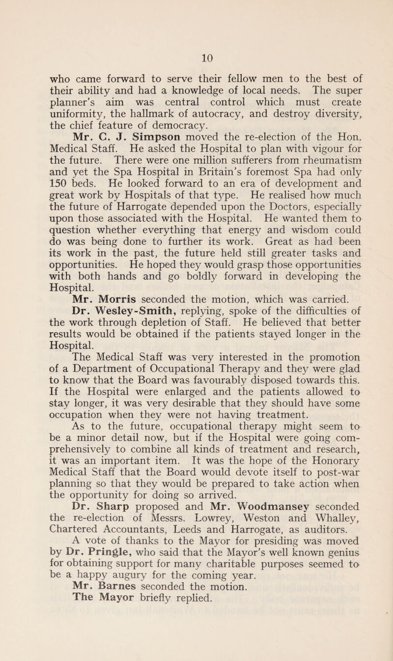 who came forward to serve their fellow men to the best of their ability and had a knowledge of local needs. The super planner’s aim was central control which must create uniformity, the hallmark of autocracy, and destroy diversity, the chief feature of democracy. Mr. C. J. Simpson moved the re-election of the Hon. Medical Staff. He asked the Hospital to plan with vigour for the future. There were one million sufferers from rheumatism and yet the Spa Hospital in Britain’s foremost Spa had only 150 beds. He looked forward to an era of development and great work by Hospitals of that type. He realised how much the future of Harrogate depended upon the Doctors, especially upon those associated with the Hospital. He wanted them to question whether everything that energy and wisdom could do was being done to further its work. Great as had been its work in the past, the future held still greater tasks and opportunities. He hoped they would grasp those opportunities with both hands and go boldly forward in developing the Hospital. Mr. Morris seconded the motion, which was carried. Dr. Wesley-Smith, replying, spoke of the difficulties of the work through depletion of Staff. He believed that better results would be obtained if the patients stayed longer in the Hospital. The Medical Staff was very interested in the promotion of a Department of Occupational Therapy and they were glad to know that the Board was favourably disposed towards this. If the Hospital were enlarged and the patients allowed to stay longer, it was very desirable that they should have some occupation when they were not having treatment. As to the future, occupational therapy might seem to be a minor detail now, but if the Hospital were going com¬ prehensively to combine all kinds of treatment and research, it was an important item. It was the hope of the Honorary Medical Staff that the Board would devote itself to post-war planning so that they would be prepared to take action when the opportunity for doing so arrived. Dr. Sharp proposed and Mr. Woodmansey seconded the re-election of Messrs. Lowrey, Weston and Whalley, Chartered Accountants, Leeds and Harrogate, as auditors. A vote of thanks to the Mayor for presiding was moved by Dr. Pringle, who said that the Mayor’s well known genius for obtaining support for many charitable purposes seemed to be a happy augury for the coming year. Mr. Barnes seconded the motion. The Mayor briefly replied.