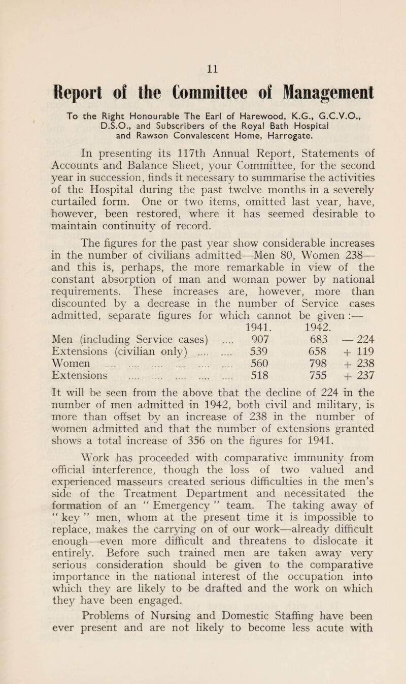 Report of the Committee of Management To the Right Honourable The Earl of Harewood, K.G., G.C.V.O., D.S.O., and Subscribers of the Royal Bath Hospital and Rawson Convalescent Home, Harrogate. In presenting its 117th Annual Report, Statements of Accounts and Balance Sheet, your Committee, for the second year in succession, finds it necessary to summarise the activities of the Hospital during the past twelve months in a severely curtailed form. One or two items, omitted last year, have, however, been restored, where it has seemed desirable to maintain continuity of record. The figures for the past year show considerable increases in the number of civilians admitted—Men 80, Women 238— and this is, perhaps, the more remarkable in view of the constant absorption of man and woman power by national requirements. These increases are, however, more than discounted by a decrease in the number of Service cases admitted, separate figures for which cannot be given :— 1941. 1942. Men (including Service cases) .... 907 683 — 224 Extensions (civilian only) .... .... 539 658 + 119 Women . .... 560 798 + 238 Extensions ... .... 518 755 4* 237 It will be seen from the above that the decline of 224 in the number of men admitted in 1942, both civil and military, is more than offset by an increase of 238 in the number of women admitted and that the number of extensions granted shows a total increase of 356 on the figures for 1941. Work has proceeded with comparative immunity from official interference, though the loss of two valued and experienced masseurs created serious difficulties in the men’s side of the Treatment Department and necessitated the formation of an “ Emergency ” team. The taking away of “ key ” men, whom at the present time it is impossible to replace, makes the carrying on of our work—already difficult enough—even more difficult and threatens to dislocate it entirely. Before such trained men are taken away very serious consideration should be given to the comparative importance in the national interest of the occupation into which they are likely to be drafted and the work on which they have been engaged. Problems of Nursing and Domestic Staffing have been ever present and are not likely to become less acute with