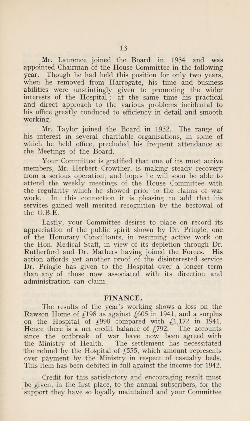 Mr. Laurence joined the Board in 1934 and was appointed Chairman of the House Committee in the following year. Though he had held this position for only two years, when he removed from Harrogate, his time and business abilities were unstintingly given to promoting the wider interests of the Hospital; at the same time his practical and direct approach to the various problems incidental to his office greatly conduced to efficiency in detail and smooth working. Mr. Taylor joined the Board in 1932. The range of his interest in several charitable organisations, in some of which he held office, precluded his frequent attendance at the Meetings of the Board. Your Committee is gratified that one of its most active members, Mr. Herbert Crowther, is making steady recovery from a serious operation, and hopes he will soon be able to attend the weekly meetings of the House Committee with the regularity which he showed prior to the claims of war work. In this connection it is pleasing to add that his services gained well merited recognition by the bestowal of the O.B.E. Lastly, your Committee desires to place on record its appreciation of the public spirit shown by Dr. Pringle, one of the Honorary Consultants, in resuming active work on the Hon. Medical Staff, in view of its depletion through Dr. Rutherford and Dr. Mathers having joined the Forces. His action affords yet another proof of the disinterested service Dr. Pringle has given to the Hospital over a longer term than any of those now associated with its direction and administration can claim. FINANCE. The results of the year’s working shows a loss on the Rawson Home of £198 as against £605 in 1941, and a surplus on the Hospital of £990 compared with £1,172 in 1941. Hence there is a net credit balance of £792. The accounts since the outbreak of war have now been agreed with the Ministry of Health. The settlement has necessitated the refund by the Hospital of £555, which amount represents over payment by the Ministry in respect of casualty beds. This item has been debited in full against the income for 1942. Credit for this satisfactory and encouraging result must be given, in the first place, to the annual subscribers, for the support they have so loyally maintained and your Committee